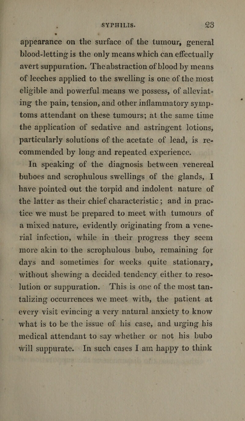 appearance on the surface of the tumour, general blood-letting is the only means which can effectually avert suppuration. The abstraction of blood by means of leeches applied to the swelling is one of the most eligible and powerful means we possess, of alleviat¬ ing the pain, tension, and other inflammatory symp¬ toms attendant on these tumours; at the same time the application of sedative and astringent lotions, particularly solutions of the acetate of lead, is re¬ commended by long and repeated experience. In speaking of the diagnosis between venereal buboes and scrophulous swellings of the glands, I have pointed out the torpid and indolent nature of the latter as their chief characteristic; and in prac¬ tice we must be prepared to meet with tumours of a mixed nature, evidently originating from a vene- rial infection, while in their progress they seem more akin to the scrophulous bubo, remaining for days and sometimes for weeks quite stationary, without shewing a decided tendency either to reso¬ lution or suppuration. This is one of the most tan¬ talizing occurrences we meet with, the patient at every visit evincing a very natural anxiety to know what is to be the issue of his case, and urging his medical attendant to say whether or not his bubo will suppurate. In such cases I am happy to think