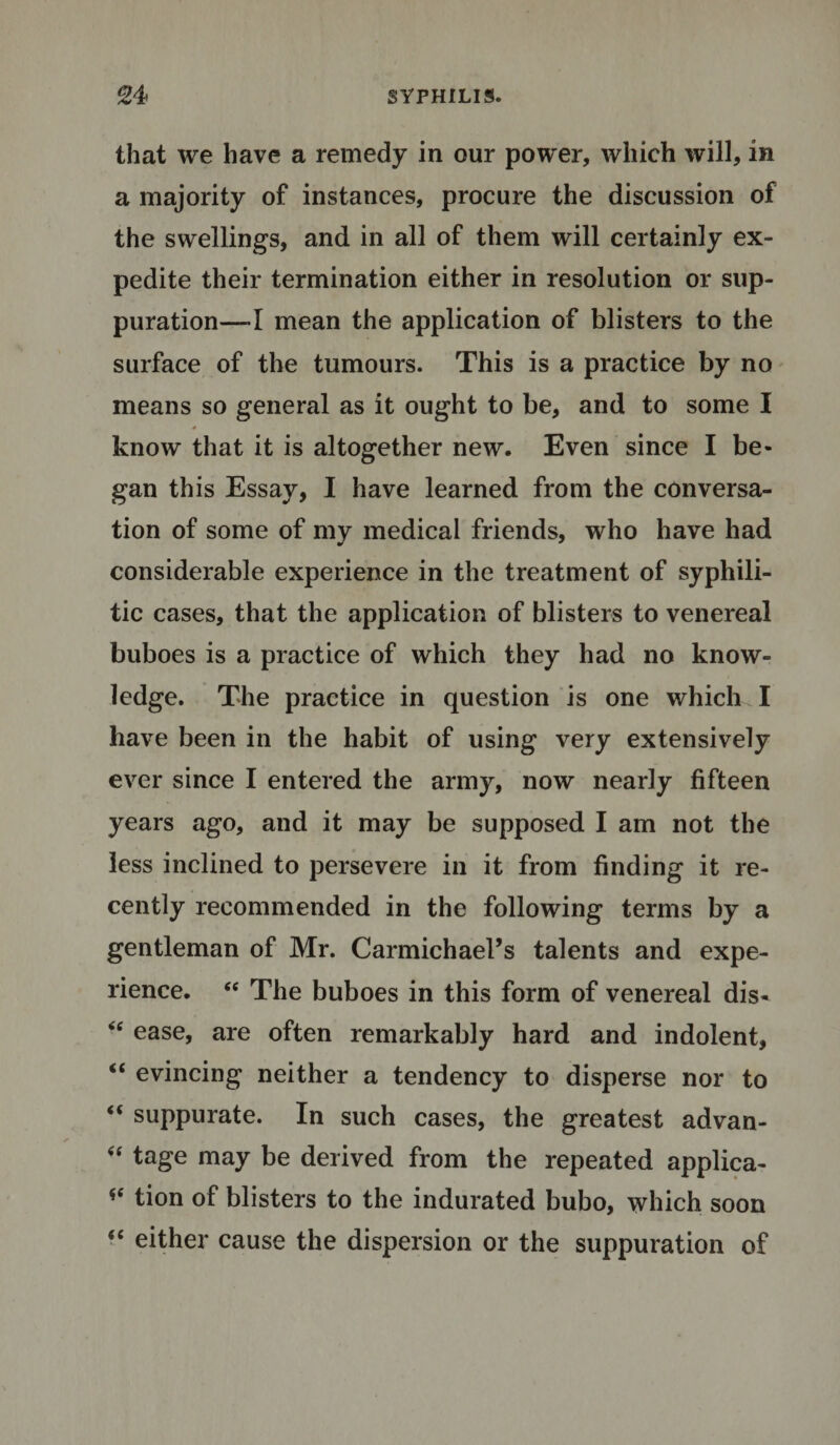 that we have a remedy in our power, which will, in a majority of instances, procure the discussion of the swellings, and in all of them will certainly ex¬ pedite their termination either in resolution or sup¬ puration—-I mean the application of blisters to the surface of the tumours. This is a practice by no means so general as it ought to be, and to some I * know that it is altogether new. Even since I be¬ gan this Essay, I have learned from the conversa¬ tion of some of my medical friends, who have had considerable experience in the treatment of syphili¬ tic cases, that the application of blisters to venereal buboes is a practice of which they had no know¬ ledge. The practice in question is one which I have been in the habit of using very extensively ever since I entered the army, now nearly fifteen years ago, and it may be supposed I am not the less inclined to persevere in it from finding it re¬ cently recommended in the following terms by a gentleman of Mr. Carmichael’s talents and expe¬ rience. &lt;c The buboes in this form of venereal dis- &lt;c ease, are often remarkably hard and indolent, “ evincing neither a tendency to disperse nor to “ suppurate. In such cases, the greatest advan- “ tage may be derived from the repeated applica- *e tion of blisters to the indurated bubo, which soon “ either cause the dispersion or the suppuration of