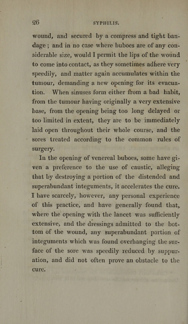 wound, and secured by a compress and tight ban¬ dage ; and in no case where buboes are of any con¬ siderable size, would I permit the lips of the wound to come into contact, as they sometimes adhere very speedily, and matter again accumulates within the tumour, demanding a new opening for its evacua¬ tion. When sinuses form either from a bad habit, from the tumour having originally a very extensive base, from the opening being too long delayed or too limited in extent, they are to be immediately laid open throughout their whole course, and the sores treated according to the common rules of surgery. In the opening of venereal buboes, some have gi¬ ven a preference to the use of caustic, alleging that by destroying a portion of the distended and superabundant integuments, it accelerates the cure. I have scarcely, however, any personal experience of this practice, and have generally found that* where the opening with the lancet was sufficiently extensive, and the dressings admitted to the bot¬ tom of the wound, any superabundant portion of integuments which was found overhanging the sur¬ face of the sore was speedily reduced by suppur¬ ation, and did not often prove an obstacle to the cure.