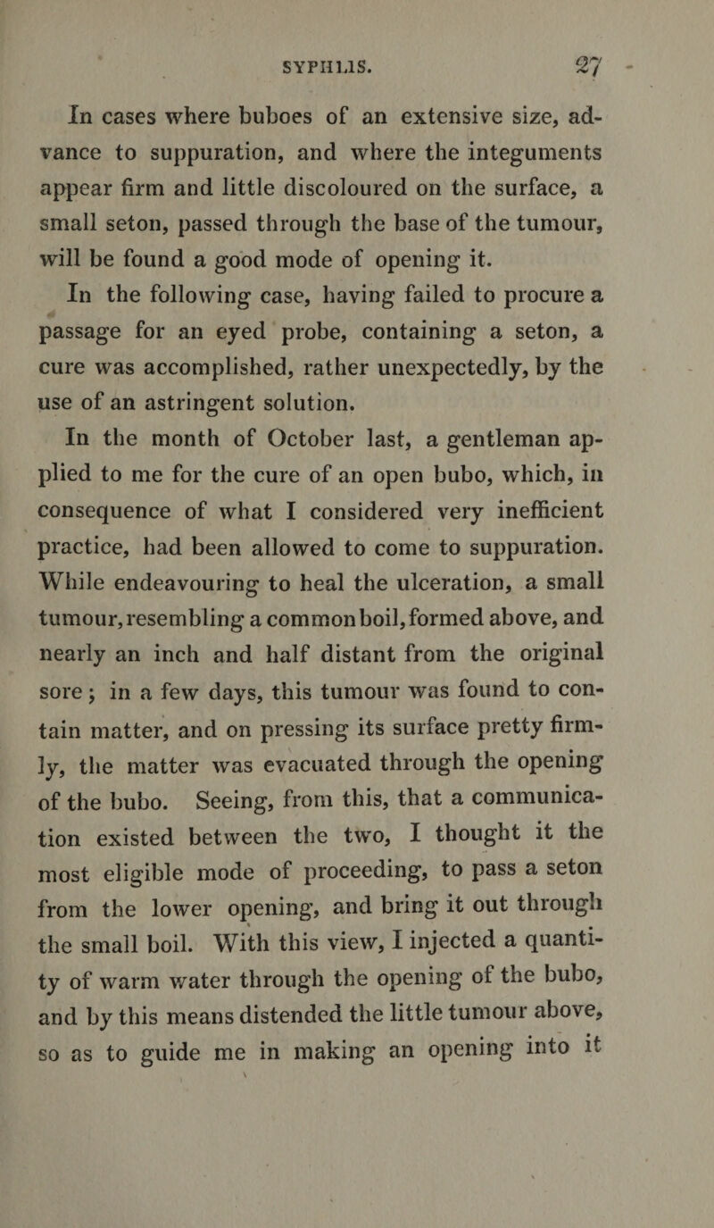 In cases where buboes of an extensive size, ad¬ vance to suppuration, and where the integuments appear firm and little discoloured on the surface, a small seton, passed through the base of the tumour, will be found a good mode of opening it. In the following case, having failed to procure a passage for an eyed probe, containing a seton, a cure was accomplished, rather unexpectedly, by the use of an astringent solution. In the month of October last, a gentleman ap¬ plied to me for the cure of an open bubo, which, in consequence of what I considered very inefficient practice, had been allowed to come to suppuration. While endeavouring to heal the ulceration, a small tumour, resembling a common boil, formed above, and nearly an inch and half distant from the original sore; in a few days, this tumour was found to con¬ tain matter, and on pressing its surface pretty firm¬ ly, the matter was evacuated through the opening of the bubo. Seeing, from this, that a communica¬ tion existed between the two, I thought it the most eligible mode of proceeding, to pass a seton from the lower opening, and bring it out through the small boil. With this view, I injected a quanti¬ ty of warm water through the opening of the bubo, and by this means distended the little tumour above, so as to guide me in making an opening into it