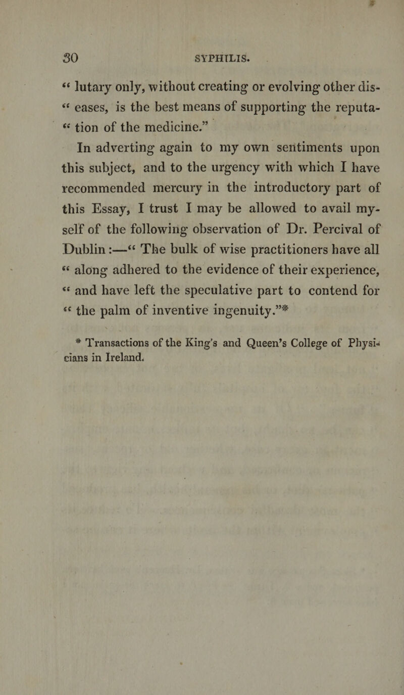 “ lutary only, without creating or evolving other dis- “ eases, is the best means of supporting the reputa- “ tion of the medicine.” In adverting again to my own sentiments upon this subject, and to the urgency with which I have recommended mercury in the introductory part of this Essay, I trust I may be allowed to avail my¬ self of the following observation of Dr. Percival of Dublin:—“ The bulk of wise practitioners have all “ along adhered to the evidence of their experience, “ and have left the speculative part to contend for &lt;c the palm of inventive ingenuity.”* * Transactions of the King’s and Queen’s College of Physi¬ cians in Ireland.