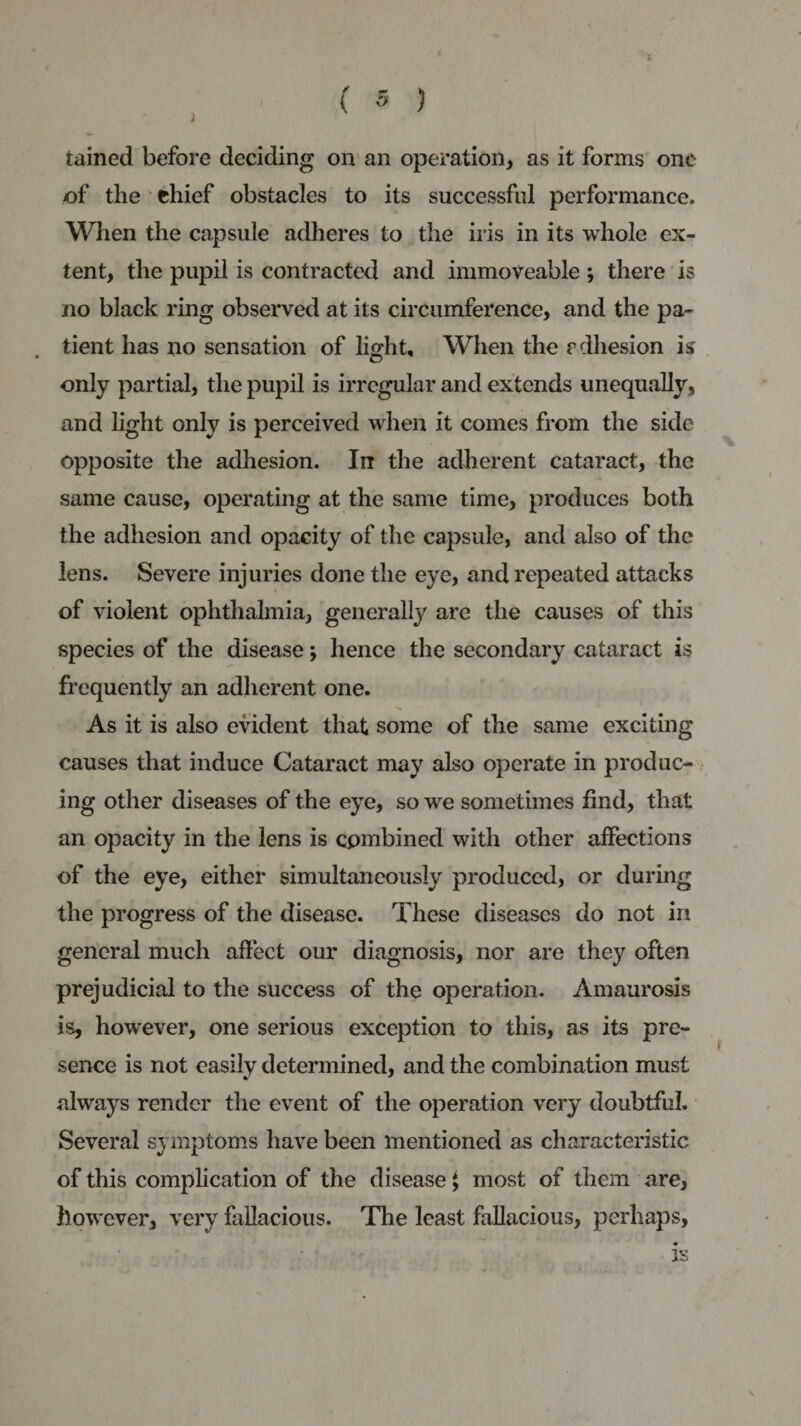 tained before deciding on an operation, as it forms one of the thief obstacles to its successful performance. When the capsule adheres to the iris in its whole ex¬ tent, the pupil is contracted and immoveable *, there is no black ring observed at its circumference, and the pa¬ tient has no sensation of light. When the rdhesion is only partial, the pupil is irregular and extends unequally, and light only is perceived when it comes from the side opposite the adhesion. In the adherent cataract, the same cause, operating at the same time, produces both the adhesion and opacity of the capsule, and also of the lens. Severe injuries done the eye, and repeated attacks of violent ophthalmia, generally are the causes of this species of the disease; hence the secondary cataract is frequently an adherent one. As it is also evident that some of the same exciting causes that induce Cataract may also operate in produc¬ ing other diseases of the eye, so we sometimes find, that an opacity in the lens is combined with other affections of the eye, either simultaneously produced, or during the progress of the disease. These diseases do not in general much affect our diagnosis, nor are they often prejudicial to the success of the operation. Amaurosis is, however, one serious exception to this, as its pre¬ sence is not easily determined, and the combination must always render the event of the operation very doubtful. Several symptoms have been mentioned as characteristic of this complication of the disease $ most of them are, however, very fallacious. The least fallacious, perhaps, is