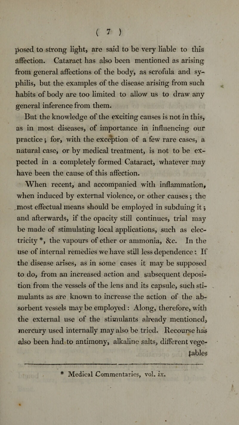 posed to strong light, are said to be very liable to this affection. Cataract has also been mentioned as arising from general affections of the body, as scrofula and sy¬ philis, but the examples of the disease arising from such habits of body are too limited to allow us to draw any general inference from them. But the knowledge of the exciting causes is not in this, as in most diseases, of importance in influencing our practice; for, with the exception of a few rare cases, a natural case, or by medical treatment, is not to be ex¬ pected in a completely formed Cataract, whatever may have been the cause of this affection. When recent, and accompanied with inflammation, when induced by external violence, or other causes *, the .most effectual means should be employed in subduing it; and afterwards, if the opacity still continues, trial may be made of stimulating local applications, such as elec¬ tricity *, the vapours of ether or ammonia, &amp;c. In the use of internal remedies we have still less dependence: If the disease arises, as in some cases it may be supposed to do, from an increased action and subsequent deposi¬ tion from the vessels of the lens and its capsule, such sti¬ mulants as are known to increase the action of the ab¬ sorbent vessels may be employed : Along, therefore, with the external use of the stimulants already mentioned, mercury used internally may also be tried. Recourse has also been had to antimony, alkaline salts, different vege¬ tables * Medical Commentaries, vol. ix.