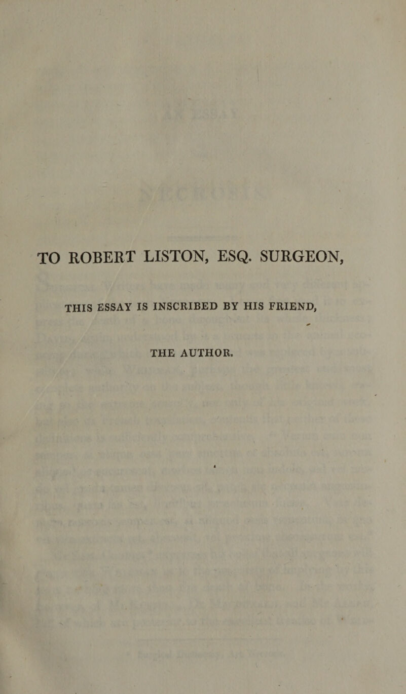 TO ROBERT LISTON, ESQ. SURGEON, THIS ESSAY IS INSCRIBED BY HIS FRIEND, THE AUTHOR.