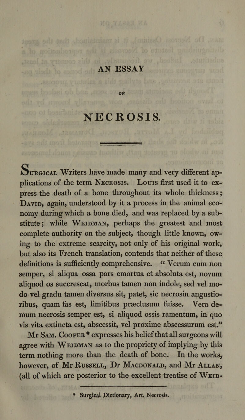 / AN ESSAY ON NECROSIS. Surgical Writers have made many and very different ap¬ plications of the term Necrosis. Louis first used it to ex¬ press the death of a bone throughout its whole thickness; David, again, understood by it a process in the animal eco¬ nomy during which a bone died, and was replaced by a sub¬ stitute ; while Weidman, perhaps the greatest and most complete authority on the subject, though little known, ow¬ ing to the extreme scarcity, not only of his original work, but also its French translation, contends that neither of these definitions is sufficiently comprehensive. &lt;e Verum cum non semper, si aliqua ossa pars emortua et absoluta est, novum aliquod os succrescat, morbus tamen non indole, sed vel mo- do vel gradu tamen diversus sit, patet, sic necrosin angustio- ribus, quam fas est, limitibus prseclusum fuisse. Vera de- mum necrosis semper est, si aliquod ossis ramentum, in quo vis vita extincta est, abscessit, vel proxime abscessurum est.” Mr Sam. Cooper* expresses his belief that all surgeons will agree with Weidman as to the propriety of implying by this term nothing more than the death of bone. In the works, however, of Mr Russell, Dr Macdonald, and Mr Allan, (all of which are posterior to the excellent treatise of Weid- Surgical Dictionary, Art. Necrosis.