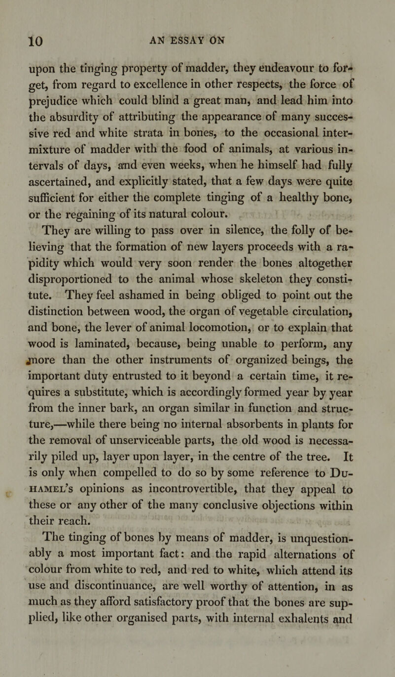 upon the tinging property of madder, they endeavour to for¬ get, from regard to excellence in other respects, the force of prejudice which could blind a great man, and lead him into the absurdity of attributing the appearance of many succes¬ sive red and white strata in bones, to the occasional inter¬ mixture of madder with the food of animals, at various in¬ tervals of days, and even weeks, when he himself had fully ascertained, and explicitly stated, that a few days were quite sufficient for either the complete tinging of a healthy bone, or the regaining of its natural colour. They are willing to pass over in silence, the folly of be¬ lieving that the formation of new layers proceeds with a ra¬ pidity which would very soon render the bones altogether disproportioned to the animal whose skeleton they consti¬ tute. They feel ashamed in being obliged to point out the distinction between wood, the organ of vegetable circulation, and bone, the lever of animal locomotion, or to explain that wood is laminated, because, being unable to perform, any jnore than the other instruments of organized beings, the important duty entrusted to it beyond a certain time, it re¬ quires a substitute, which is accordingly formed year by year from the inner bark, an organ similar in function and struc¬ ture,—while there being no internal absorbents in plants for the removal of unserviceable parts, the old wood is necessa¬ rily piled up, layer upon layer, in the centre of the tree. It is only when compelled to do so by some reference to Du- hamel’s opinions as incontrovertible, that they appeal to these or any other of the many conclusive objections within their reach. The tinging of bones by means of madder, is unquestion¬ ably a most important fact: and the rapid alternations of colour from white to red, and red to white, which attend its use and discontinuance, are well worthy of attention, in as much as they afford satisfactory proof that the bones are sup¬ plied, like other organised parts, with internal exhalents and