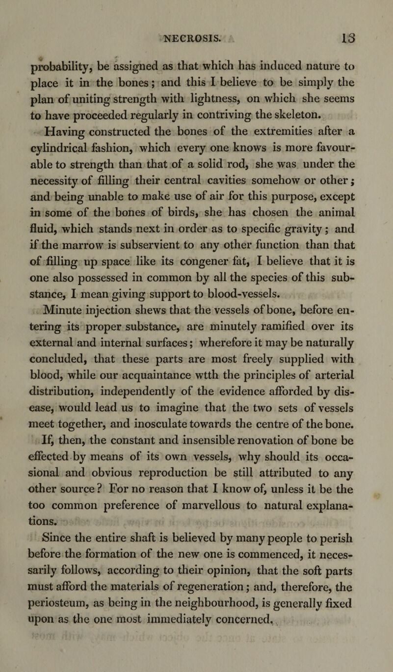 probability, be assigned as that which has induced nature to place it in the bones; and this I believe to be simply the plan of uniting strength with lightness, on which she seems to have proceeded regularly in contriving the skeleton. Having constructed the bones of the extremities after a cylindrical fashion, which every one knows is more favour¬ able to strength than that of a solid rod, she was under the necessity of filling their central cavities somehow or other; and being unable to make use of air for this purpose, except in some of the bones of birds, she has chosen the animal fluid, which stands next in order as to specific gravity; and if the marrow is subservient to any other function than that of filling up space like its congener fat, I believe that it is one also possessed in common by all the species of this sub¬ stance, I mean giving support to blood-vessels. Minute injection shews that the vessels of bone, before en¬ tering its proper substance, are minutely ramified over its external and internal surfaces; wherefore it may be naturally concluded, that these parts are most freely supplied with blood, while our acquaintance wtth the principles of arterial distribution, independently of the evidence afforded by dis¬ ease, would lead us to imagine that the two sets of vessels meet together, and inosculate towards the centre of the bone. If, then, the constant and insensible renovation of bone be effected by means of its own vessels, why should its occa¬ sional and obvious reproduction be still attributed to any other source ? For no reason that I know of, unless it be the too common preference of marvellous to natural explana¬ tions. Since the entire shaft is believed by many people to perish before the formation of the new one is commenced, it neces¬ sarily follows, according to their opinion, that the soft parts must afford the materials of regeneration; and, therefore, the periosteum, as being in the neighbourhood, is generally fixed upon as the one most immediately concerned.