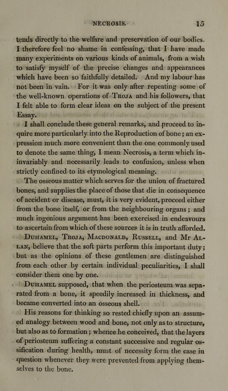 tends directly to the welfare and preservation of our bodies. I therefore feel no shame in confessing, that I have made many experiments on various kinds of animals, from a wish to satisfy myself of the precise changes and appearances which have been so faithfully detailed. And my labour has not been in vain. For it was only after repeating some of the well-known operations of Troja and his followers, that I felt able to form clear ideas on the subject of the present I shall conclude these general remarks, and proceed to in¬ quire more particularly into the Reproduction of bone; an ex¬ pression much more convenient than the one commonly used to denote the same thing, I mean Necrosis, a term which in- invariably and necessarily leads to confusion, unless when strictly confined to its etymological meaning. The osseous matter which serves for the union of fractured bones, and supplies the place of those that die in consequence of accident or disease, must, it is very evident, proceed either from the bone itself, or from the neighbouring organs ; and much ingenious argument has been exercised in endeavours to ascertain from which of these sources it is in truth afforded. Duhamel, Troja, Macdonald, Russell, and Mr Al¬ lan, believe that the soft parts perform this important duty; but as the opinions of these gentlemen are distinguished from each other by certain individual peculiarities, I shall consider them one by one. Duhamel supposed, that when the periosteum was sepa¬ rated from a bone, it speedily increased in thickness, and became converted into an osseous shell. His reasons for thinking so rested chiefly upon an assum¬ ed analogy between wood and bone, not only as to structure, but also as to formation; whence he conceived, that the layers of periosteum suffering a constant successive and regular os¬ sification during health, must of necessity form the case in question whenever they were prevented from applying them¬ selves to the bone.