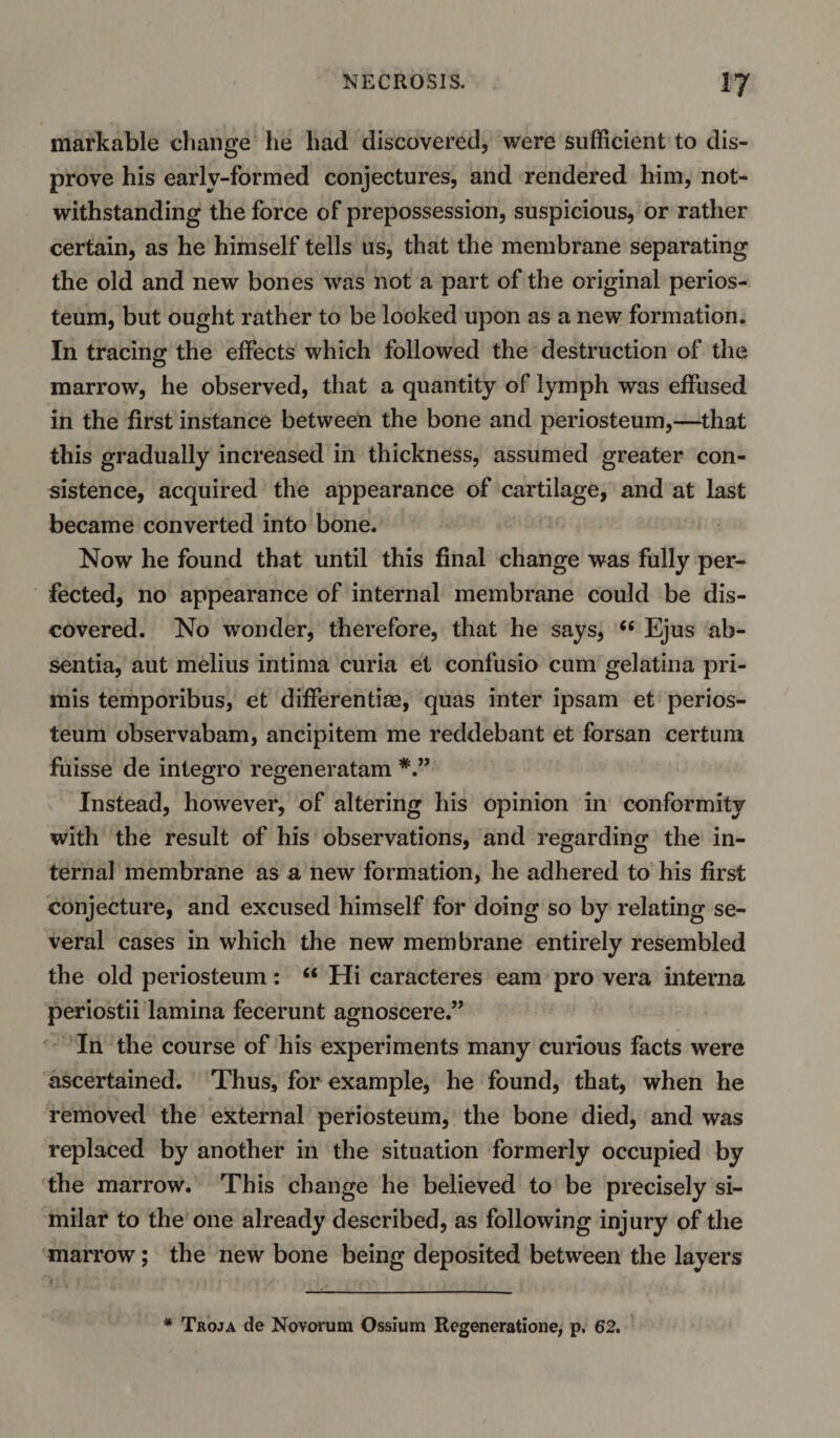 markable change lie had discovered, were sufficient to dis¬ prove his early-formed conjectures, and rendered him, not¬ withstanding the force of prepossession, suspicious, or rather certain, as he himself tells us, that the membrane separating the old and new bones was not a part of the original perios¬ teum, but ought rather to be looked upon as a new formation. In tracing the effects which followed the destruction of the marrow, he observed, that a quantity of lymph was effused in the first instance between the bone and periosteum,—that this gradually increased in thickness, assumed greater con¬ sistence, acquired the appearance of cartilage, and at last became converted into bone. Now he found that until this final change was fully per¬ fected, no appearance of internal membrane could be dis¬ covered. No wonder, therefore, that he says, “ Ejus ab¬ sentia, aut melius intima curia et confusio cum gelatina pri- mis temporibus, et differentim, quas inter ipsam et perios¬ teum observabam, ancipitem me reddebant et forsan certum fuisse de integro regeneratam Instead, however, of altering his opinion in conformity with the result of his observations, and regarding the in¬ ternal membrane as a new formation, he adhered to his first conjecture, and excused himself for doing so by relating se¬ veral cases in which the new membrane entirely resembled the old periosteum: “ Hi caracteres earn pro vera interna periostii lamina fecerunt agnoscere.” In the course of his experiments many curious facts were ascertained. Thus, for example, he found, that, when he removed the external periosteum, the bone died, and was replaced by another in the situation formerly occupied by the marrow. This change he believed to be precisely si¬ milar to the one already described, as following injury of the marrow; the new bone being deposited between the layers * Troja de No varum Ossium Regeneratione, p. 62.