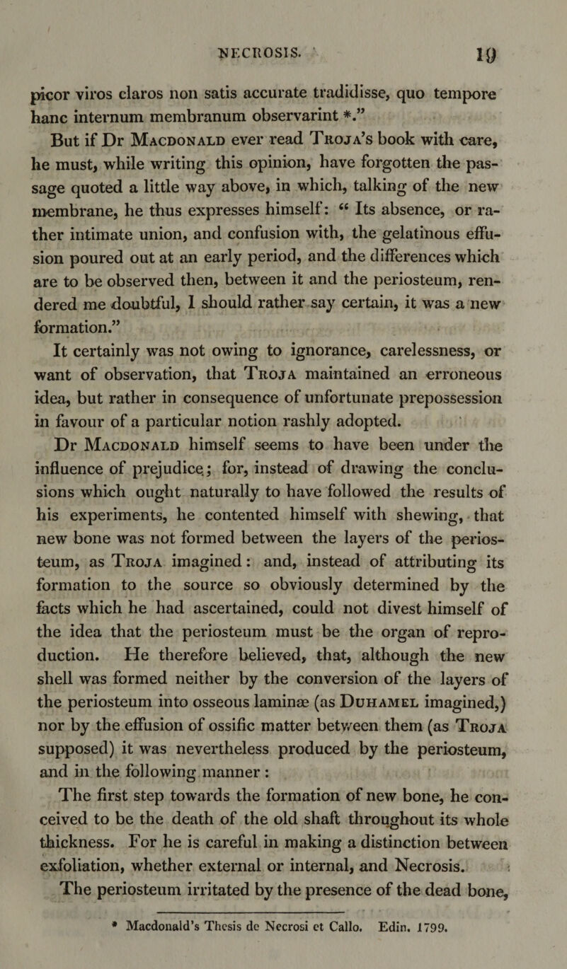 picor viros claros non satis accurate tradidisse, quo tempore hanc internum membranum observarint But if Dr Macdonald ever read Troja’s book with care, he must, while writing this opinion, have forgotten the pas¬ sage quoted a little way above, in which, talking of the new membrane, he thus expresses himself: “ Its absence, or ra¬ ther intimate union, and confusion with, the gelatinous effu¬ sion poured out at an early period, and the differences which are to be observed then, between it and the periosteum, ren¬ dered me doubtful, 1 should rather say certain, it was a new formation.” It certainly was not owing to ignorance, carelessness, or want of observation, that Troja maintained an erroneous idea, but rather in consequence of unfortunate prepossession in favour of a particular notion rashly adopted. Dr Macdonald himself seems to have been under the influence of prejudice.; for, instead of drawing the conclu¬ sions which ought naturally to have followed the results of his experiments, he contented himself with shewing, that newr bone was not formed between the layers of the perios¬ teum, as Troja imagined: and, instead of attributing its formation to the source so obviously determined by the facts which he had ascertained, could not divest himself of the idea that the periosteum must be the organ of repro¬ duction. He therefore believed, that, although the new shell was formed neither by the conversion of the layers of the periosteum into osseous laminae (as Duhamel imagined,) nor by the effusion of ossific matter between them (as Troja supposed) it was nevertheless produced by the periosteum, and in the following manner : The first step towards the formation of new bone, he con¬ ceived to be the death of the old shaft throughout its whole thickness. For he is careful in making a distinction between exfoliation, whether external or internal, and Necrosis. The periosteum irritated by the presence of the dead bone. * Macdonald’s Thesis de Necrosi ct Callo. Edin. 1799.