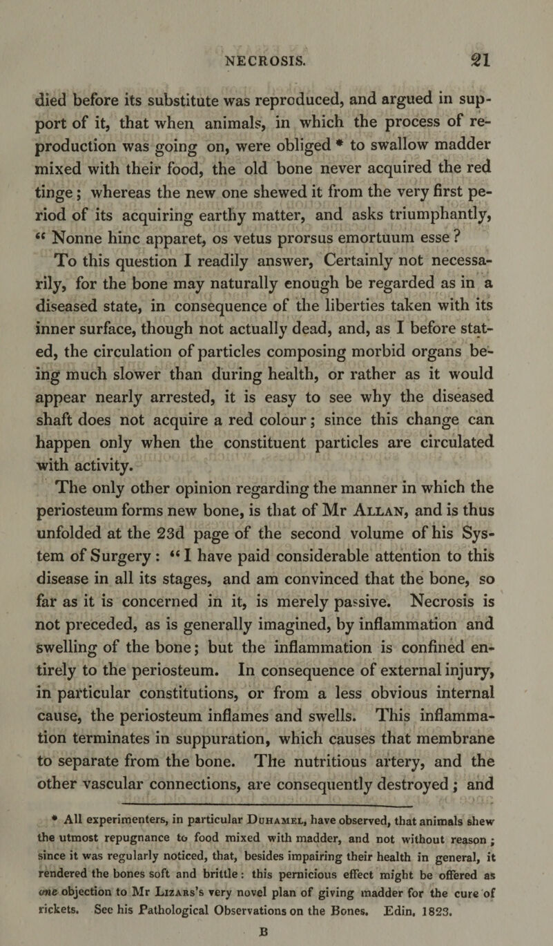 died before its substitute was reproduced, and argued in sup¬ port of it, that when animals, in which the process of re¬ production was going on, were obliged * to swallow madder mixed with their food, the old bone never acquired the red tinge; whereas the new one shewed it from the very first pe¬ riod of its acquiring earthy matter, and asks triumphantly, &lt;c Nonne hinc apparet, os vetus prorsus emortuum esse ? To this question I readily answer, Certainly not necessa¬ rily, for the bone may naturally enough be regarded as in a diseased state, in consequence of the liberties taken with its inner surface, though not actually dead, and, as I before stat¬ ed, the circulation of particles composing morbid organs be¬ ing much slower than during health, or rather as it would appear nearly arrested, it is easy to see why the diseased shaft does not acquire a red colour; since this change can happen only when the constituent particles are circulated with activity. The only other opinion regarding the manner in which the periosteum forms new bone, is that of Mr Allan, and is thus unfolded at the 23d page of the second volume of his Sys¬ tem of Surgery: “I have paid considerable attention to this disease in all its stages, and am convinced that the bone, so far as it is concerned in it, is merely passive. Necrosis is not preceded, as is generally imagined, by inflammation and swelling of the bone; but the inflammation is confined en¬ tirely to the periosteum. In consequence of external injury, in particular constitutions, or from a less obvious internal cause, the periosteum inflames and swells. This inflamma¬ tion terminates in suppuration, which causes that membrane to separate from the bone. The nutritious artery, and the other vascular connections, are consequently destroyed ; and * All experimenters, in particular Duhamel, have observed, that animals shew the utmost repugnance to food mixed with madder, and not without reason ; since it was regularly noticed, that, besides impairing their health in general, it rendered the bones soft and brittle: this pernicious effect might be offered as one objection to Mr Lizars’s very novel plan of giving madder for the cure of rickets. See his Pathological Observations on the Bones. Edin, 1823. B