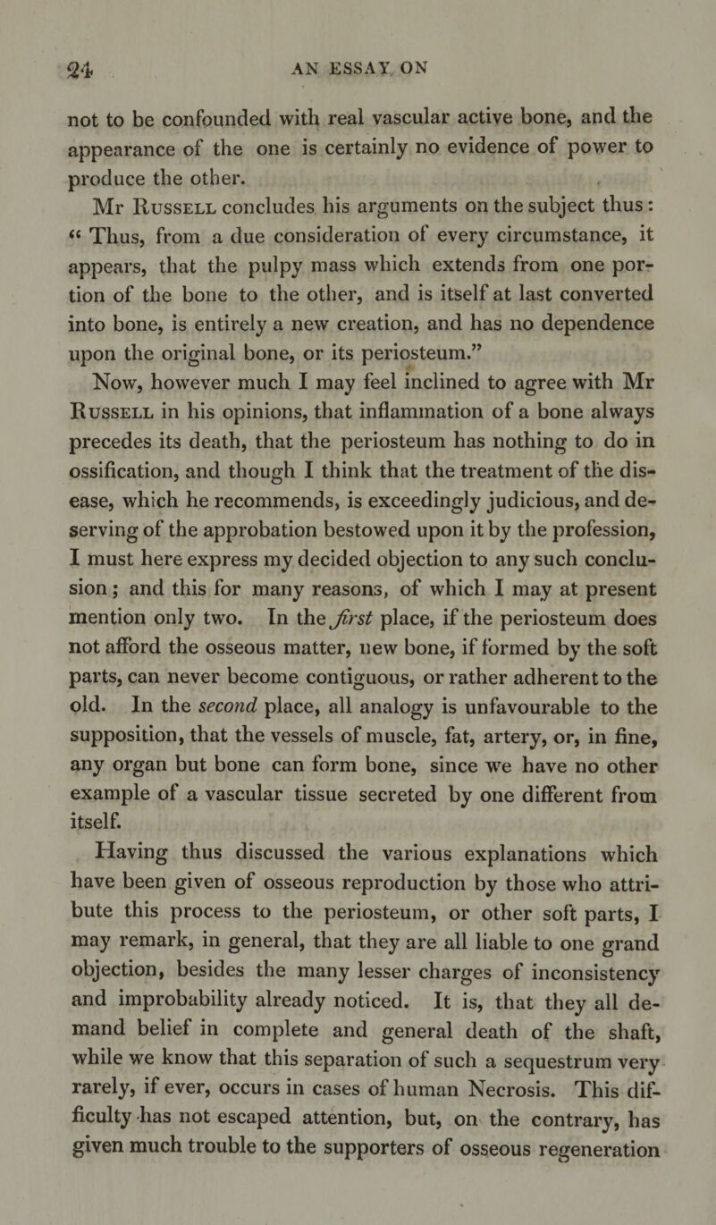 not to be confounded with real vascular active bone, and the appearance of the one is certainly no evidence of power to produce the other. Mr Russell concludes his arguments on the subject thus : “ Thus, from a due consideration of every circumstance, it appears, that the pulpy mass which extends from one por¬ tion of the bone to the other, and is itself at last converted into bone, is entirely a new creation, and has no dependence upon the original bone, or its periosteum.” Now, however much I may feel inclined to agree with Mr Russell in his opinions, that inflammation of a bone always precedes its death, that the periosteum has nothing to do in ossification, and though I think that the treatment of the dis¬ ease, which he recommends, is exceedingly judicious, and de¬ serving of the approbation bestowed upon it by the profession, I must here express my decided objection to any such conclu¬ sion ; and this for many reasons, of which I may at present mention only two. In the jirst place, if the periosteum does not afford the osseous matter, new bone, if formed by the soft parts, can never become contiguous, or rather adherent to the old. In the second place, all analogy is unfavourable to the supposition, that the vessels of muscle, fat, artery, or, in fine, any organ but bone can form bone, since we have no other example of a vascular tissue secreted by one different from itself. Having thus discussed the various explanations which have been given of osseous reproduction by those who attri¬ bute this process to the periosteum, or other soft parts, I may remark, in general, that they are all liable to one grand objection, besides the many lesser charges of inconsistency and improbability already noticed. It is, that they all de¬ mand belief in complete and general death of the shaft, while we know that this separation of such a sequestrum very rarely, if ever, occurs in cases of human Necrosis. This dif¬ ficulty has not escaped attention, but, on the contrary, has given much trouble to the supporters of osseous regeneration