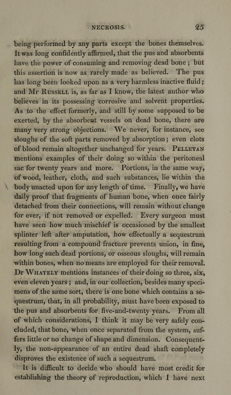 being performed by any parts except the bones themselves. It was long confidently affirmed, that the pus and absorbents have the power of consuming and removing dead bone; but this assertion is now as rarely made as believed. The pus has long been looked upon as a very harmless inactive fluid; and Mr Russell is, as far as I know, the latest author who believes in its possessing corrosive and solvent properties. As to the effect formerly, and still by some supposed to be exerted, by the absorbent vessels on dead bone, there are many very strong objections. We never, for instance, see sloughs of the soft parts removed by absorption; even clots of blood remain altogether unchanged for years. Pelletan mentions examples of their doing so within the peritoneal sac for twenty years and more. Portions, in the same way, of wood, leather, cloth, and such substances, lie within the body unacted upon for any length of time. Finally, we have daily proof that fragments of human bone, when once fairly detached from their connections, will remain without change for ever, if not removed or expelled. Every surgeon must have seen how much mischief is occasioned by the smallest splinter left after amputation, how effectually a sequestrum resulting from a compound fracture prevents union, in fine, how long such dead portions, or osseous sloughs, will remain within bones, when no means are employed for their removal. Dr Whately mentions instances of their doing so three, six, even eleven years ; and, in our collection, besides many speci¬ mens of the same sort, there is one bone which contains a se¬ questrum, that, in all probability, must have been exposed to the pus and absorbents for five-and-twenty years. From all of which considerations, I think it may be very safely con¬ cluded, that bone, when once separated from the system, suf¬ fers little or no change of shape and dimension. Consequent¬ ly, the non-appearance of an entire dead shaft completely disproves the existence of such a sequestrum. It is difficult to decide who should have most credit for