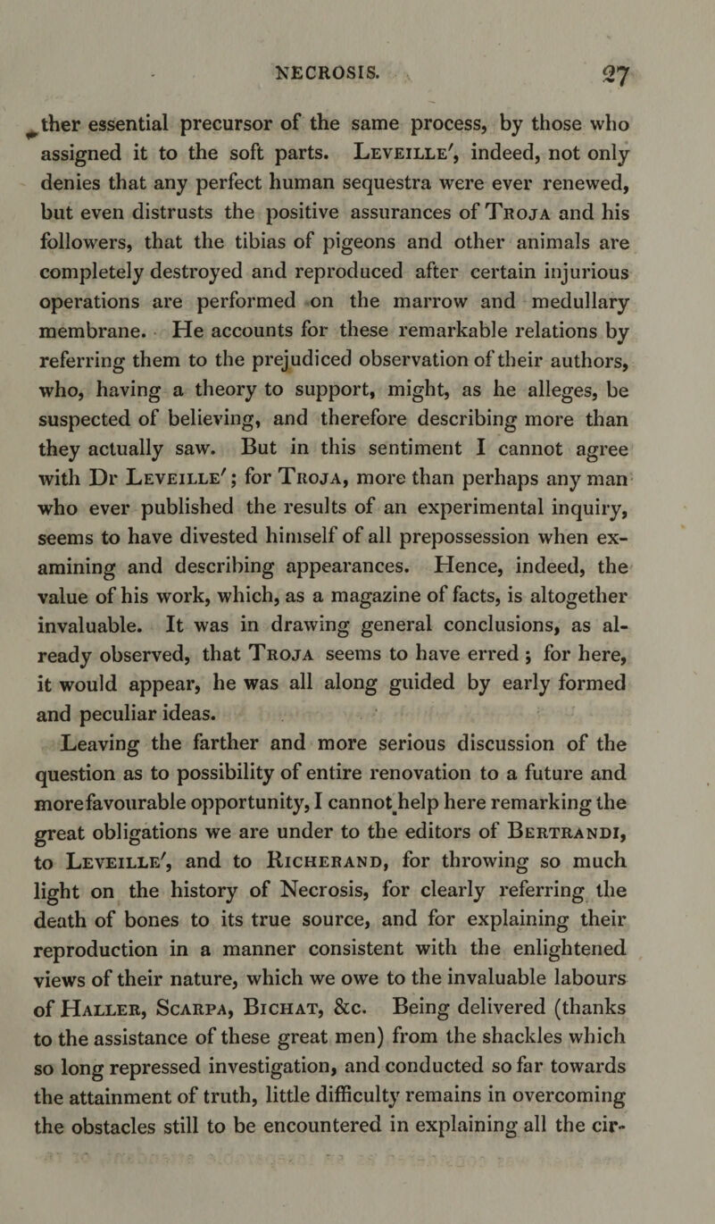 ^ther essential precursor of the same process, by those who assigned it to the soft parts. Leveille', indeed, not only denies that any perfect human sequestra were ever renewed, but even distrusts the positive assurances of Troja and his followers, that the tibias of pigeons and other animals are completely destroyed and reproduced after certain injurious operations are performed on the marrow and medullary membrane. He accounts for these remarkable relations by referring them to the prejudiced observation of their authors, who, having a theory to support, might, as he alleges, be suspected of believing, and therefore describing more than they actually saw. But in this sentiment I cannot agree with Dr Leveille'; for Tiioja, more than perhaps any man who ever published the results of an experimental inquiry, seems to have divested himself of all prepossession when ex¬ amining and describing appearances. Hence, indeed, the value of his work, which, as a magazine of facts, is altogether invaluable. It was in drawing general conclusions, as al¬ ready observed, that Troja seems to have erred ; for here, it would appear, he was all along guided by early formed and peculiar ideas. Leaving the farther and more serious discussion of the question as to possibility of entire renovation to a future and more favourable opportunity, I cannoUielp here remarking the great obligations we are under to the editors of Bertrandi, to Leveille', and to Richerand, for throwing so much light on the history of Necrosis, for clearly referring the death of bones to its true source, and for explaining their reproduction in a manner consistent with the enlightened views of their nature, which we owe to the invaluable labours of Haller, Scarpa, Bichat, &amp;c. Being delivered (thanks to the assistance of these great men) from the shackles which so long repressed investigation, and conducted so far towards the attainment of truth, little difficulty remains in overcoming the obstacles still to be encountered in explaining all the cir-