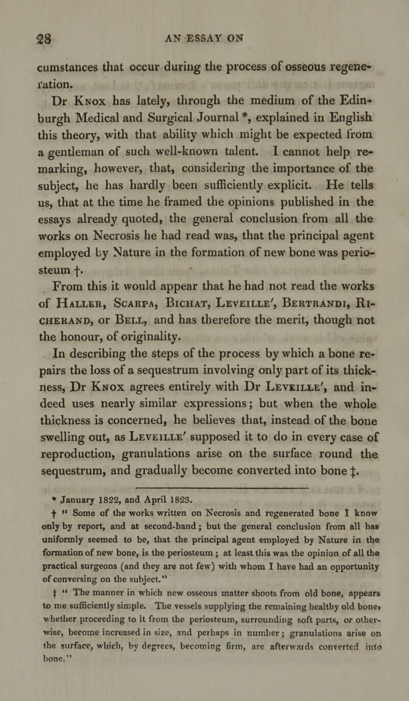 cumstances that occur during the process of osseous regene¬ ration. Dr Knox has lately, through the medium of the Edin¬ burgh Medical and Surgical Journal#, explained in English this theory, with that ability which might be expected from a gentleman of such well-known talent. I cannot help re¬ marking, however, that, considering the importance of the subject, he has hardly been sufficiently explicit. He tells us, that at the time he framed the opinions published in the essays already quoted, the general conclusion from all the works on Necrosis he had read was, that the principal agent employed by Nature in the formation of new bone was perio¬ steum f. From this it would appear that he had not read the works of Haller, Scarpa, Bichat, Leveille', Bertrandi, Ri- cherand, or Bell, and has therefore the merit, though not the honour, of originality. In describing the steps of the process by which a bone re¬ pairs the loss of a sequestrum involving only part of its thick¬ ness, Dr Knox agrees entirely with Dr Leveille', and in¬ deed uses nearly similar expressions; but when the whole thickness is concerned, he believes that, instead of the bone swelling out, as Leveille' supposed it to do in every case of reproduction, granulations arise on the surface round the sequestrum, and gradually become converted into bone J. * January 1822, and April 1823. f ♦* Some of the works written on Necrosis and regenerated bone I know only by report, and at second-hand; but the general conclusion from all has uniformly seemed to be, that the principal agent employed by Nature in the formation of new bone, is the periosteum ; at least this was the opinion of all the practical surgeons (and they are not few) with whom I have had an opportunity of conversing on the subject.” $ “ The manner in which new osseous matter shoots from old bone, appears to me sufficiently simple. The vessels supplying the remaining healthy old bone» whether proceeding to it from the periosteum, surrounding soft parts, or other¬ wise, become increased in size, and perhaps in number; granulations arise on the surface, which, by degrees, becoming firm, are afterwards converted into bone,”
