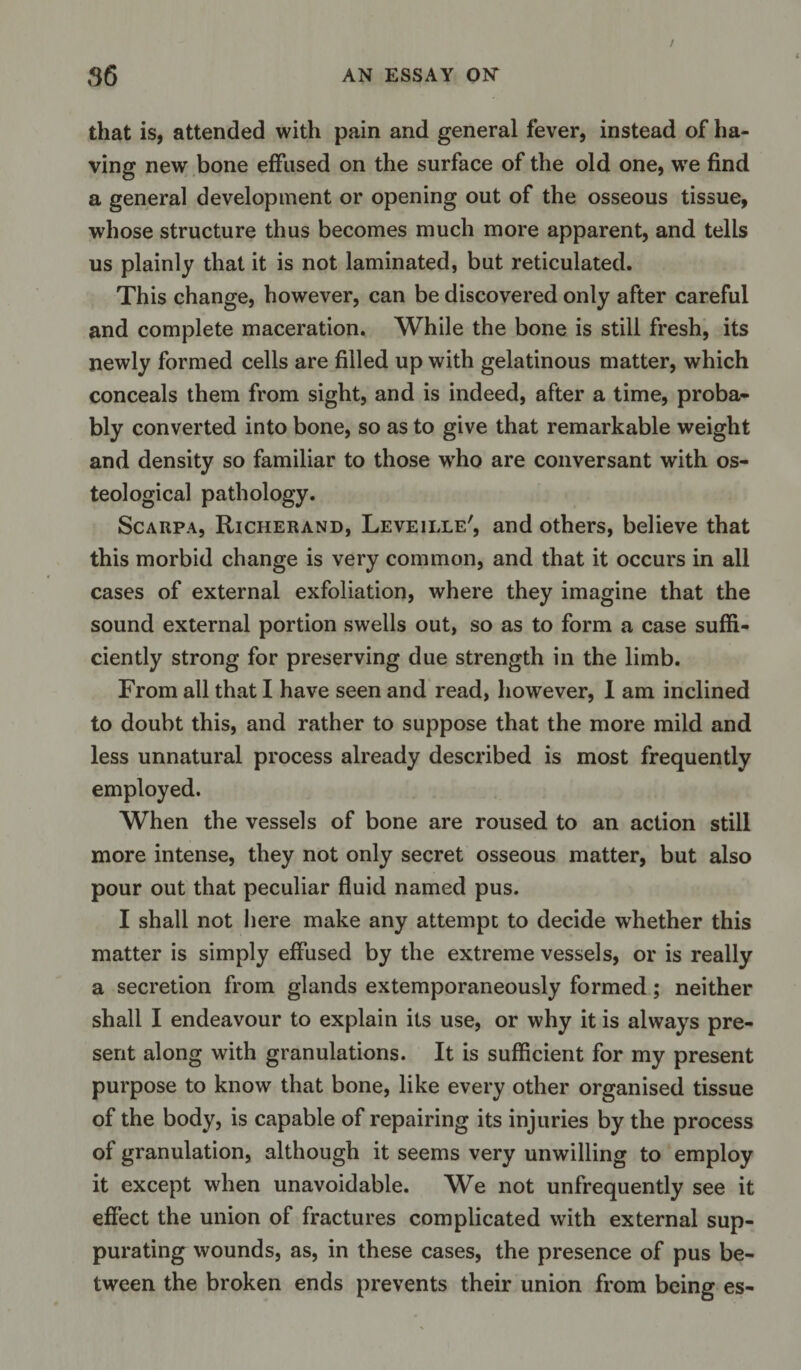 that is, attended with pain and general fever, instead of ha¬ ving new bone effused on the surface of the old one, we find a general development or opening out of the osseous tissue, whose structure thus becomes much more apparent, and tells us plainly that it is not laminated, but reticulated. This change, however, can be discovered only after careful and complete maceration. While the bone is still fresh, its newly formed cells are filled up with gelatinous matter, which conceals them from sight, and is indeed, after a time, proba¬ bly converted into bone, so as to give that remarkable weight and density so familiar to those wrho are conversant with os- teological pathology. Scarpa, Richerand, Leveille', and others, believe that this morbid change is very common, and that it occurs in all cases of external exfoliation, where they imagine that the sound external portion swells out, so as to form a case suffi¬ ciently strong for preserving due strength in the limb. From all that I have seen and read, however, I am inclined to doubt this, and rather to suppose that the more mild and less unnatural process already described is most frequently employed. When the vessels of bone are roused to an action still more intense, they not only secret osseous matter, but also pour out that peculiar fluid named pus. I shall not here make any attempt to decide whether this matter is simply effused by the extreme vessels, or is really a secretion from glands extemporaneously formed; neither shall I endeavour to explain its use, or why it is always pre¬ sent along with granulations. It is sufficient for my present purpose to know that bone, like every other organised tissue of the body, is capable of repairing its injuries by the process of granulation, although it seems very unwilling to employ it except when unavoidable. We not unfrequently see it effect the union of fractures complicated with external sup¬ purating wounds, as, in these cases, the presence of pus be¬ tween the broken ends prevents their union from being es-