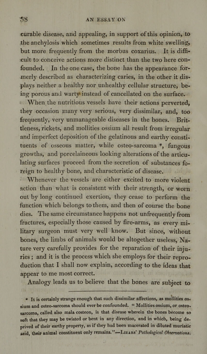 curable disease, and appealing, in support of this opinion, to the anchylosis which sometimes results from white swelling, but more frequently from the morbus coxarius. It is diffi¬ cult to conceive actions more distinct than the two here con¬ founded. In the one case, the bone has the appearance for¬ merly described as characterizing caries, in the other it dis¬ plays neither a healthy nor unhealthy cellular structure, be¬ ing porous anil warty instead of cancellated on the surface. When the nutritious vessels have their actions perverted, they occasion many very serious, very dissimilar, and, too frequently, very unmanageable diseases in the bones. Brit¬ tleness, rickets, and mollities ossium all result from irregular and imperfect deposition of the gelatinous and earthy consti¬ tuents of osseous matter, w’hile osteo-sarcoma *, fungous growths, and porcelaineous looking alterations of the articu¬ lating surfaces proceed from the secretion of substances fo¬ reign to healthy bone, and characteristic of disease. Whenever the vessels are either excited to more violent action than what is consistent with their strength, or worn out by long continued exertion, they cease to perform the function which belongs to them, and then of course the bone dies. The same circumstance happens not unfrequently from fractures, especially those caused by fire-arms, as every mi¬ litary surgeon must very well know. But since, without bones, the limbs of animals wrould be altogether useless, Na¬ ture very carefully provides for the reparation of their inju¬ ries ; and it is the process which she employs for their repro¬ duction that I shall now explain, according to the ideas that appear to me most correct. Analogy leads us to believe that the bones are subject to * It is certainly strange enough that such dissimilar affections, as mollities os¬ sium and osteo-sarcoma should ever be confounded. “ Mollities ossium, or osteo¬ sarcoma, called also mala costeon, is that disease wherein the bones become so soft that they may be twisted or bent in any direction, and in which, being de¬ prived of their earthy property, as if they had been macerated in diluted muriatic acid, their animal constituent only remains.”—-Lizxas* Pathological Observations.