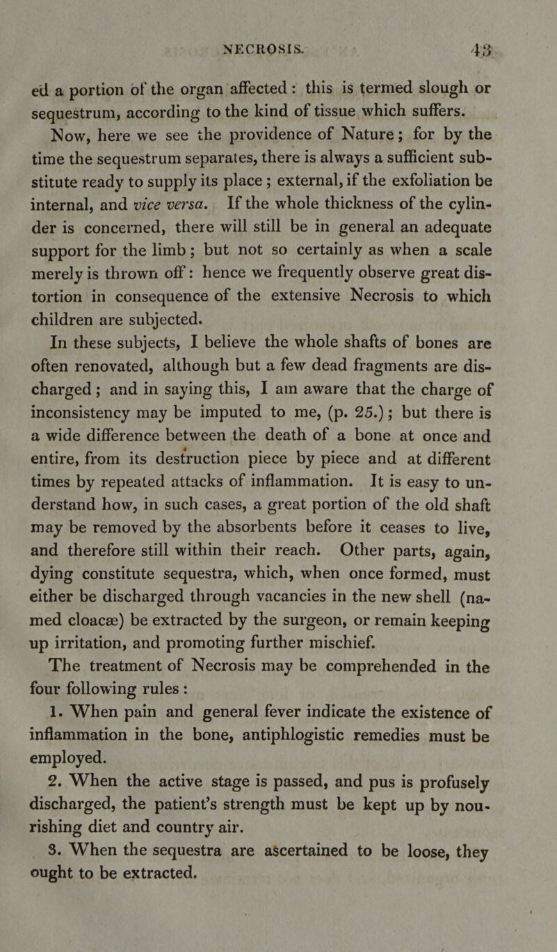 ed a portion of the organ affected: this is termed slough or sequestrum, according to the kind of tissue which suffers. Now, here we see the providence of Nature; for by the time the sequestrum separates, there is always a sufficient sub¬ stitute ready to supply its place ; external, if the exfoliation be internal, and vice versa. If the whole thickness of the cylin¬ der is concerned, there will still be in general an adequate support for the limb; but not so certainly as when a scale merely is thrown off: hence we frequently observe great dis¬ tortion in consequence of the extensive Necrosis to which children are subjected. In these subjects, I believe the whole shafts of bones are often renovated, although but a few dead fragments are dis¬ charged ; and in saying this, I am aware that the charge of inconsistency may be imputed to me, (p. 25.); but there is a wide difference between the death of a bone at once and entire, from its destruction piece by piece and at different times by repeated attacks of inflammation. It is easy to un¬ derstand how, in such cases, a great portion of the old shaft may be removed by the absorbents before it ceases to live, and therefore still within their reach. Other parts, again, dying constitute sequestra, which, when once formed, must either be discharged through vacancies in the new shell (na¬ med cloacae) be extracted by the surgeon, or remain keeping up irritation, and promoting further mischief. The treatment of Necrosis may be comprehended in the four following rules: 1. When pain and general fever indicate the existence of inflammation in the bone, antiphlogistic remedies must be employed. 2. When the active stage is passed, and pus is profusely discharged, the patient’s strength must be kept up by nou¬ rishing diet and country air. 3. When the sequestra are ascertained to be loose, they ought to be extracted.