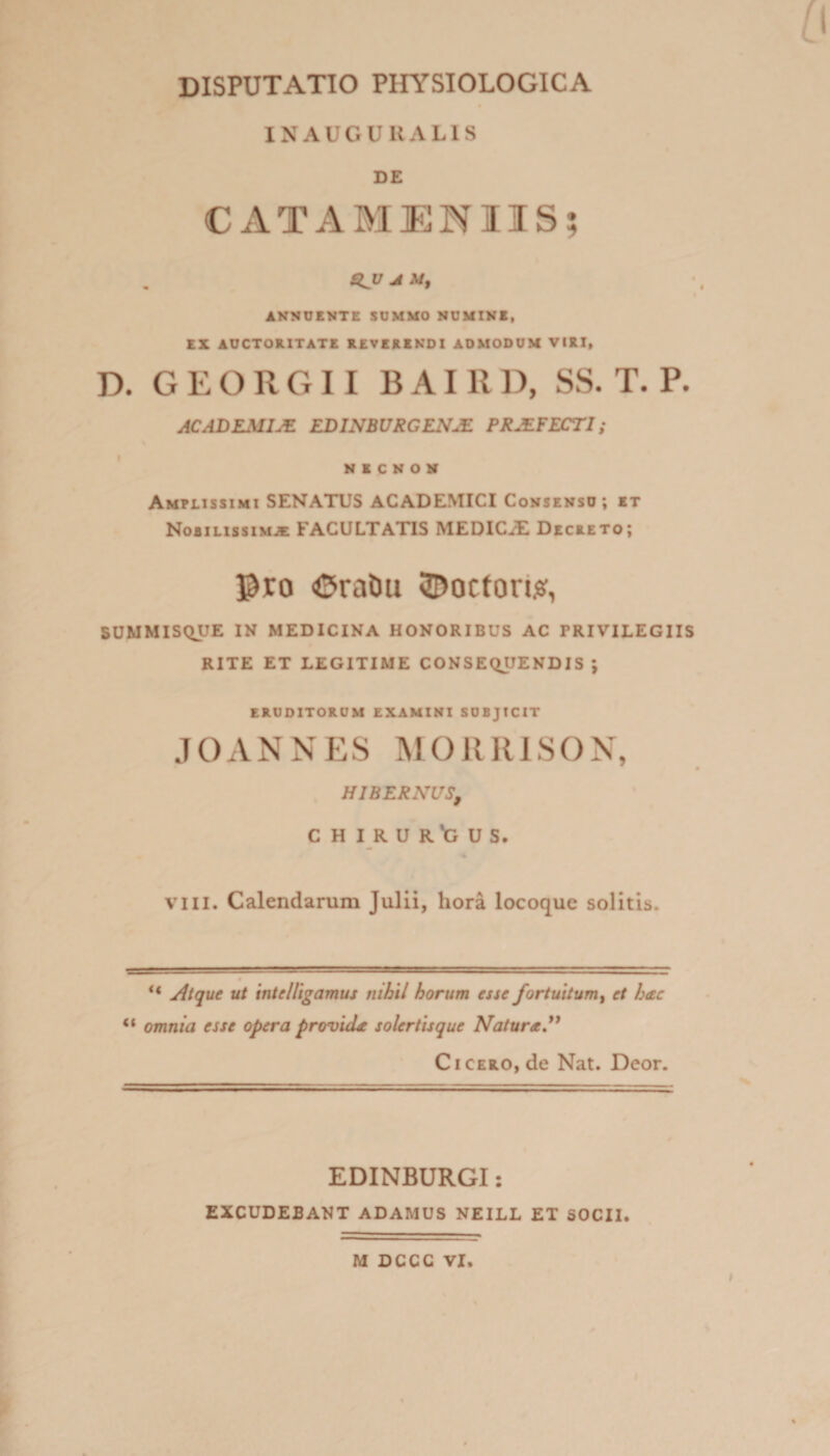 INAUGUKALIS DE CATAMENIIS; 4^17 A M, INNUENTE SUMMO NUMINI, EX AUCTORITATE REVERENDI ADMODUM VIRI, D. G E O R Cx 11 B AI R D, SS. T. P. ACADEMIJS. EDINBURGENM PR.SFECT1; NICNON Amplissimi SENATUS ACADEMICI Consenso; et Nobilissimae FACULTATIS MEDICiE Decreto; Pro ©ratm ©ociori#, SUMMISQUE IN MEDICINA HONORIBUS AC PRIVILEGIIS RITE ET LEGITIME CONSEQUENDIS ; ERUDITORUM EXAMINI SUBJICIT JOANNES MORRISON, HIBERNUS, CHIRURGUS, vili. Calendarum Julii, hora locoque solitis. “ Atque ut intelligamus nihil horum esse fortuitum, et hac “ omnia esse opera provida solertisque Natura C i cero, de Nat. Deor. EDINBURGI: EXCUDEBANT ADAMUS NEILL ET SOCII. M DCCC VI.