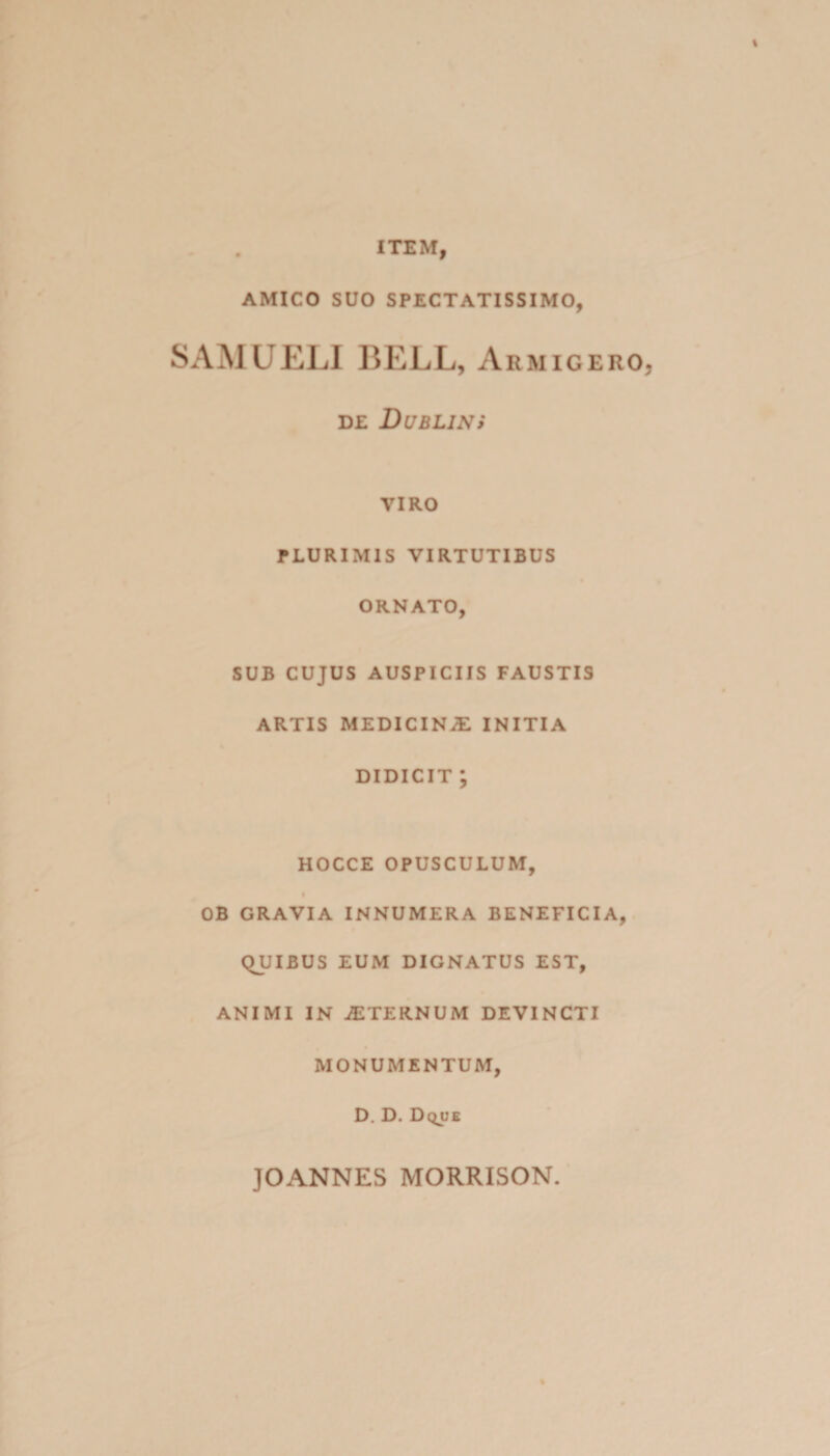 ITEM, AMICO SUO SPECTATISSIMO, SAMUELI BELL, Armigero de Bubli Ni VIRO PLURIMIS VIRTUTIBUS ORNATO, SUB CUJUS AUSPICIIS FAUSTIS ARTIS MEDICINAE INITIA DIDICIT ; HOCCE OPUSCULUM, f OB GRAVIA INNUMERA BENEFICIA, QUIBUS EUM DIGNATUS EST, ANIMI IN iETERNUM DEVINCTI MONUMENTUM, D. D. Dqoe JOANNES MORRISON