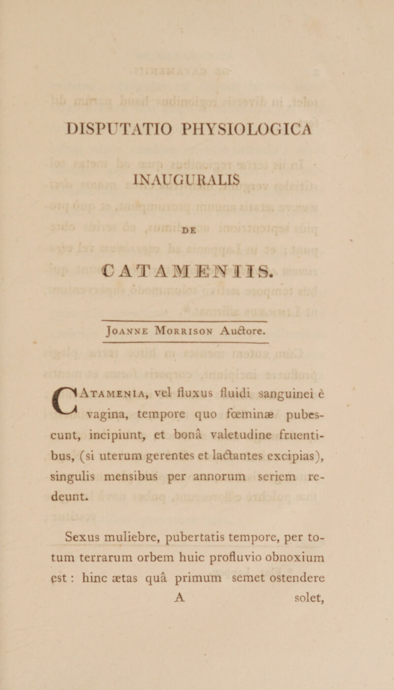 IX AUGURALIS DE CATAMEIIIS. Joanne Morrison Au£tore. y^1x\TAMENiA, vel fluxus fluidi sanguinei e vagina, tempore quo foeminae pubes¬ cunt, incipiunt, et bona valetudine frucnti- bus, (si uterum gerentes et ladlantes excipias), singulis mensibus per annorum seriem re¬ deunt. Sexus muliebre, pubertatis tempore, per to¬ tum terrarum orbem huic profluvio obnoxium est: hinc aetas qua primum semet ostendere A solet,