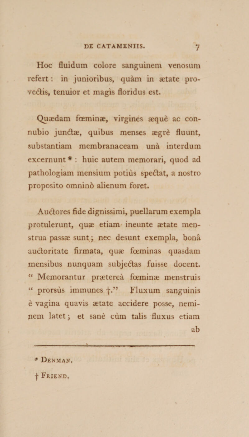 Hoc fluidum colore sanguinem venosum refert: in junioribus, quam in aetate pro- vedtis, tenuior et magis floridus est. Quaedam foeminae, virgines aeque ac con- nubio jundtae, quibus menses aegre fluunt, substantiam membranaceam un& interdum excernunt * : huic autem memorari, quod ad pathologiam mensium potius spedtat, a nostro proposito omninb alienum foret. Audtores fide dignissimi, puellarum exempla protulerunt, quae etiam ineunte aetate men¬ strua passae sunt ; nec desunt exempla, bona auctoritate firmata, quae foeminas quasdam mensibus nunquam subjedlas fuisse docent. “ Memorantur praeterea foeminae menstruis “ prorsus immunes f.” Fluxum sanguinis e vagina quavis aetate accidere posse, nemi¬ nem latet; et sane cum talis fluxus etiam ab * Denman. f Friend.