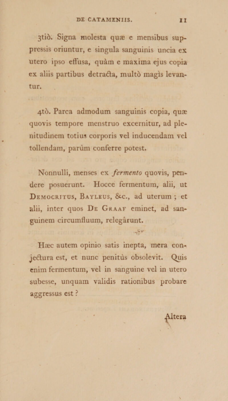 3tid. Signa molesta quae e mensibus sup¬ pressis oriuntur, e singula sanguinis uncia ex utero ipso effusa, quain e maxima ejus copia ex aliis partibus detrada, multd magis levan¬ tur. 4tb. Parca admodum sanguinis copia, quae quovis tempore menstruo excernitur, ad ple¬ nitudinem totius corporis vel inducendam vel tollendam, parum conferre potest. % Nonnulli, menses ex fermento quovis, pen¬ dere posuerunt. Hocce fermentum, alii, ut Democritus, Bayleus, &amp;c., ad uterum ; et alii, inter quos De Graaf eminet, ad san¬ guinem circumfluum, relegarunt. *» - Haec autem opinio satis inepta, mera con- jedura est, et nunc penitus obsolevit. Quis enim fermentum, vel in sanguine vel in utero subesse, unquam validis rationibus probare aggressus est ?