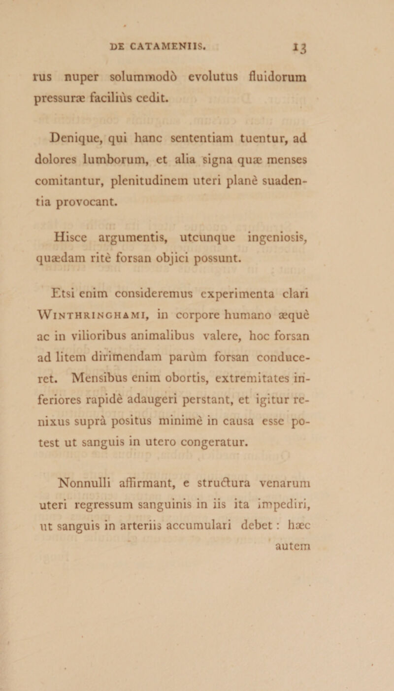 rus nuper solummodb evolutus fluidorum pressura facilius cedit. Denique, qui hanc sententiam tuentur, ad dolores lumborum, et alia signa quae menses comitantur, plenitudinem uteri plane suaden¬ tia provocant. H isce argumentis, utcunque ingeniosis, quasdam rite forsan objici possunt. Etsi enim consideremus experimenta clari Winthringhami, in corpore humano aeque ac in vilioribus animalibus valere, hoc forsan ad litem dirimendam parum forsan conduce¬ ret. Mensibus enim obortis, extremitates in- feriores rapide adaugeri perstant, et igitur re¬ nixus supra positus minime in causa esse po¬ test ut sanguis in utero congeratur. Nonnulli affirmant, e strudlura venarum uteri regressum sanguinis in iis ita impediri, ut sanguis in arteriis accumulari debet: haec autem