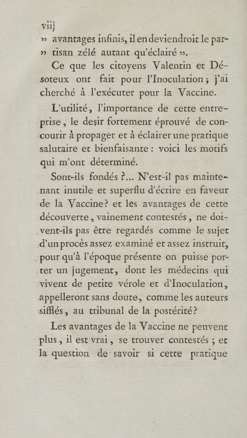 » 4 4 Vllj « avantages infinis, il en deviendrait le pat» » tisan zélé autant qu’éclairé Ce que les citoyens Valentin et Dé- soteux ont fait pour l’Inoculation $ j’ai cherché à l’exécuter pour la Vaccine. L’utilité, l’importance de cette entre¬ prise , le de$ir fortement éprouvé de con¬ courir à propager et à éclairer une pratique salutaire et bienfaisante : voici les motifs qui m’ont déterminé. Sont-ils fondés ?... N’est-il pas mainte*- liant inutile et superflu d’écrire en faveur de la Vaccine? et les avantages de cette découverte, vainement contestés, ne doi¬ vent-ils pas être regardés comme le sujet d’un procès assez examiné et assez instruit, pour qu’à l’époque présente on puisse por¬ ter un jugement, dont les médecins qui vivent de petite vérole et d’inoculation, appelleront sans doute, comme les auteurs sifllés, au tribunal de la postérité? Les avantages de la Vaccine ne peuvent plus, il est vrai, se trouver contestés ; et la question de savoir si cette pratique