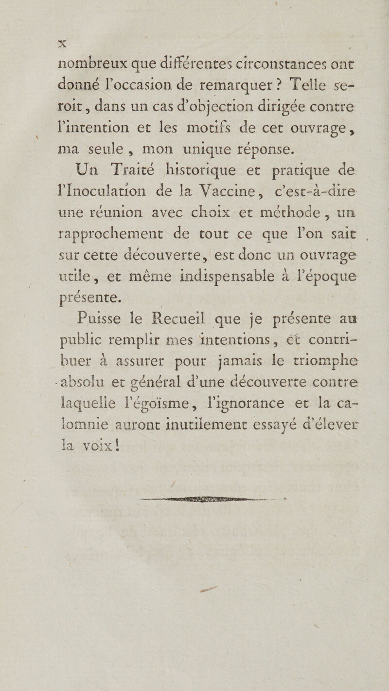 L X nombreux que differentes circonstances ont donné l’occasion de remarquer? Telle se- roit 3 dans un cas d’objection dirigée contre l’intention et les motifs de cet ouvrage, ma seule , mon unique réponse. Un Traité historique et pratique de l’Inoculation de la Vaccine, c’est-à-dire une réunion, avec choix et méthode 5 un rapprochement de tout ce que l’on sait , sur cette découverte, est donc un ouvrage utile, et même indispensable à l’époque présente. Puisse le Recueil que je présente an- public remplir nies intentions, et contri¬ buer à assurer pour jamais le triomphe -absolu et général d’une découverte contre laquelle l’égoïsme, l’ignorance et la ca¬ lomnie auront inutilement essayé d’élever la voix!