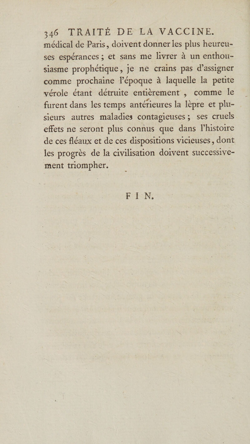 médical de Paris, doivent donner les plus heureu¬ ses espérances ; et sans me livrer à un enthou¬ siasme prophétique, je ne crains pas d’assigner comme prochaine l’époque à laquelle la petite vérole étant détruite entièrement , comme le furent dans les temps antérieures la lèpre et plu¬ sieurs autres maladies contagieuses ; ses cruels effets ne seront plus connus que dans l’histoire de ces fléaux et de ces dispositions vicieuses, dont les progrès de la civilisation doivent successive¬ ment triompher. F I N.