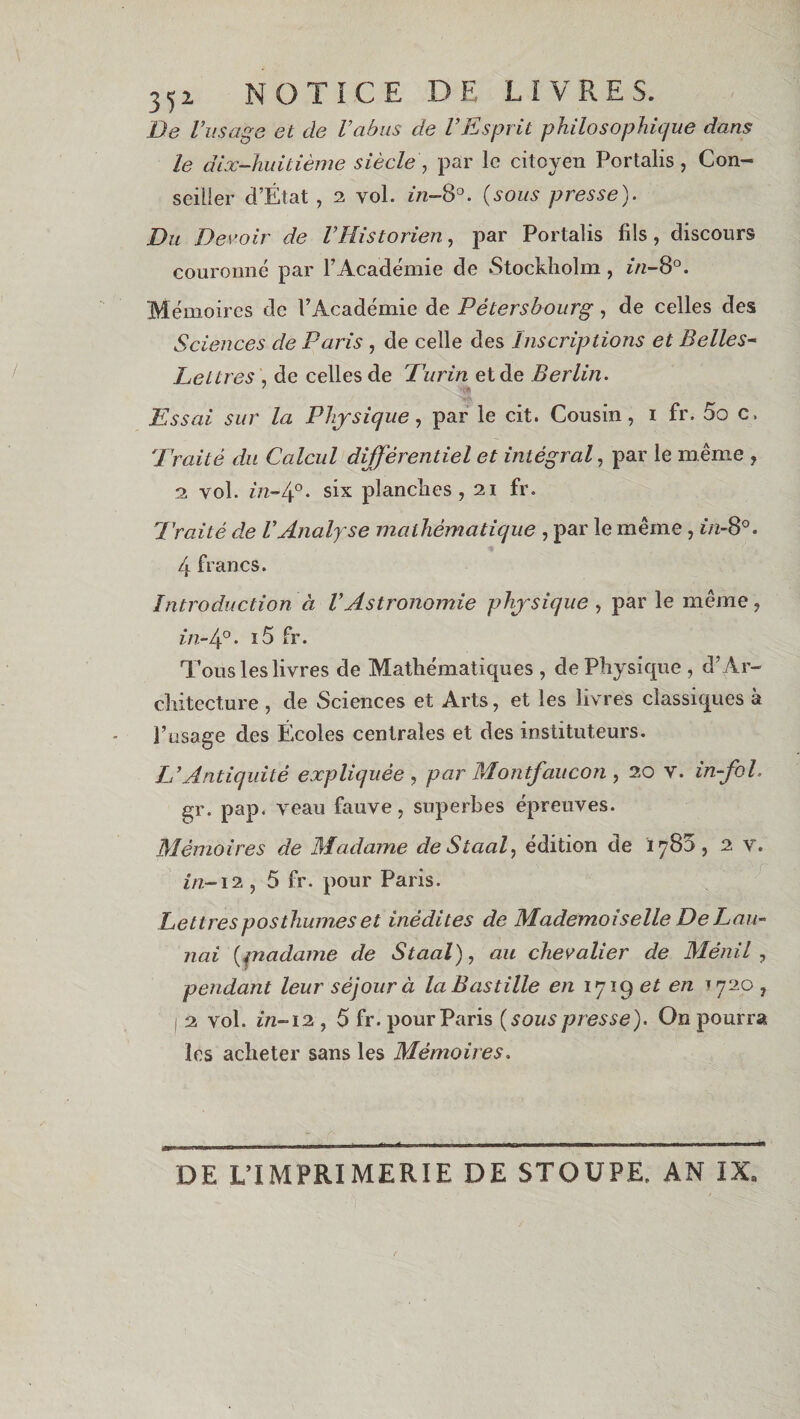 3 5i NOTICE DE LIVRES. De l’usage et de l’abus de VEsprit philosophique dans le dix-huitième siècle , par le citoyen Portalis , Con¬ seiller d’État , 2 vol. in-8°. (sous presse). Du Devoir de l’Historien, par Portalis fils, discours couronné par P Académie de Stockholm, in-8°. Mémoires de l’Académie de Pètersbourg, de celles des Sciences de Paris , de celle des Inscriptions et Belles- Lettres , de celles de Purin et de Berlin. Essai sur la Physique, par le cit. Cousin, i fr. 5o c. Traité du Calcul différentiel et intégral, par le même , 2 vol. in-4°. six planches, 21 fr. Traité de l’Analyse mathématique , par le même, in-8°. 4 francs. Introduction à l’Astronomie physique , par le même, in-4°. i5 fr. Tous les livres de Mathématiques , de Physique , d’Ar¬ chitecture , de Sciences et Arts, et les livres classiques à l’usage des Écoles centrales et des instituteurs. L’Antiquité expliquée , par Montfaucon , 20 v. in-fol. gr. pap. veau fauve, superbes épreuves. Mémoires de Madame deStaal, édition de 1783, 2 v. in-12 , 5 fr. pour Paris. Lettres posthumes et inédites de Mademoiselle De Lan- nai (pnadame de Staal), cm chevalier de Ménil, pendant leur séjour à la Bastille en ijig et en *720 , 2 vol. in-12 , 5 fr. pour Paris (sons presse). On pourra les acheter sans les Mémoires. DE L’IMPRIMERIE DE STOUPE. AN IX,