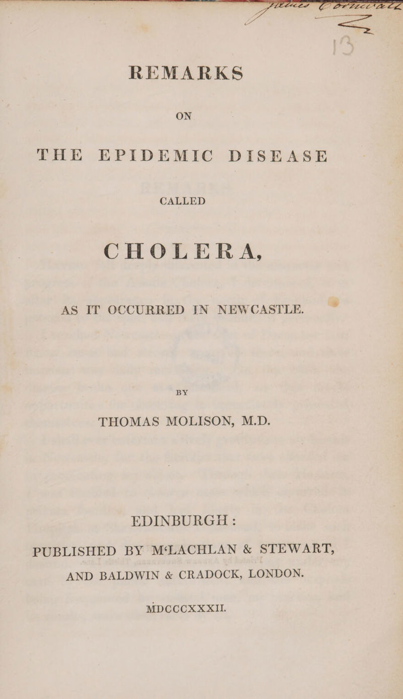 REMARKS ON THE EPIDEMIC DISEASE CALLED CHOLER A, AS IT OCCURRED IN NEWCASTLE. THOMAS MOLISON, M.D. EDINBURGH : PUBLISHED BY M‘LACHLAN &amp; STEWART, AND BALDWIN &amp; CRADOCK, LONDON. MDCCCXXXII.