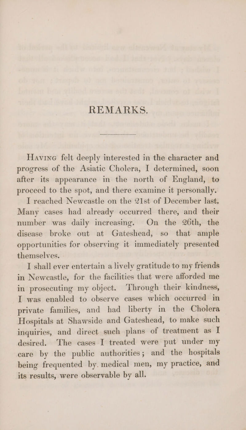 Having felt deeply interested in the character and progress of the Asiatic Cholera, I determined, soon after its appearance in the north of England, to proceed to the spot, and there examine it personally. I reached Newcastle on the 21st of December last. Many cases had already occurred there, and their number was daily increasing. On the 26th, the disease broke out at Gateshead, so that ample opportunities for observing it immediately presented themselves. I shall ever entertain a lively gratitude to my friends in Newcastle, for the facilities that were afforded me in prosecuting my object. Through their kindness, I was enabled to observe cases which occurred in private families, and had liberty in the Cholera H ospitals at Shawside and Gateshead, to make such inquiries, and direct such plans of treatment as I desired. The cases I treated were put under my care by the public authorities; and the hospitals being frequented by. medical men, my practice, and its results, were observable by all.