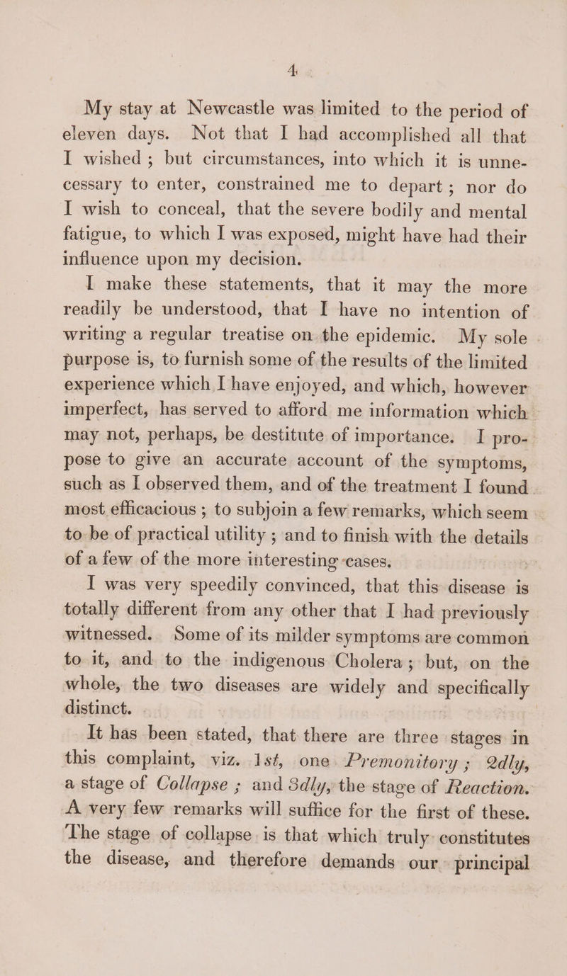 My stay at Newcastle was limited to the period of eleven days. Not that X had accomplished all that I wished ; but circumstances, into which it is unne¬ cessary to enter, constrained me to depart ; nor do I wish to conceal, that the severe bodily and mental fatigue, to which I was exposed, might have had their influence upon my decision. X make these statements, that it may the more readily be understood, that I have no intention of writing a regular treatise on the epidemic. My sole purpose is, to furnish some of the results of the limited experience which I have enjoyed, and which, however imperfect, has served to afford me information which may not, perhaps, be destitute of importance. X pro¬ pose to give an accurate account of the symptoms, such as X observed them, and of the treatment I found most efficacious ; to subjoin a few remarks, which seem to be of practical utility ; and to finish with the details of a few of the more interesting cases. I was very speedily convinced, that this disease is totally different from any other that X had previously witnessed. Some of its milder symptoms are common to it, and to the indigenous Cholera ; but, on the whole, the two diseases are widely and specifically distinct. It has been stated, that there are three stages in this complaint, viz. ] st9 one Premonitory; Qdly9 a stage of Collapse ; and odly, the stage of Reaction. A very few remarks will suffice for the first of these. Ihe stage of collapse is that which tridy constitutes the disease, and therefore demands our principal