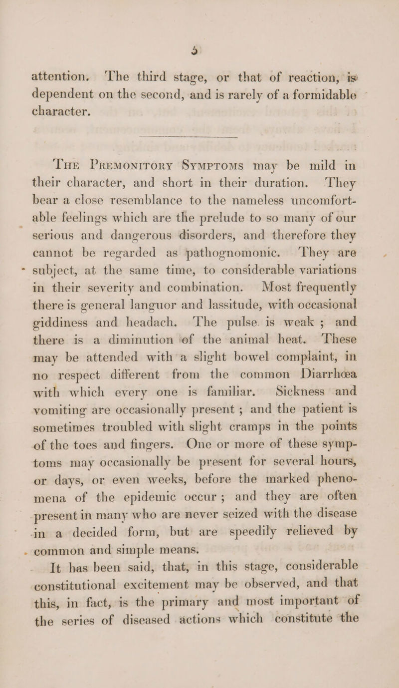 j attention. The third stage, or that of reaction, dependent on the second, and is rarely of a formidable character. The Premonitory Symptoms may be mild in their character, and short in their duration. They bear a close resemblance to the nameless uncomfort¬ able feelings which are the prelude to so many of our serious and dangerous disorders, and therefore they cannot be regarded as pathognomonic. They are * subject, at the same time, to considerable variations in their severity and combination. Most frequently there is general languor and lassitude, with occasional giddiness and headach. The pulse is weak ; and there is a diminution of the animal heat. These may be attended with a slight bowel complaint, in no respect different from the common Diarrhoea with which every one is familiar. Sickness and vomiting are occasionally present ; and the patient is sometimes troubled with slight cramps in the points of the toes and fingers. One or more of these symp¬ toms may occasionally be present for several hours, or davs, or even weeks, before the marked pheno- mena of the epidemic occur ; and they are often present in many who are never seized with the disease in a decided form, but are speedily relieved by common and simple means. It has been said, that, in this stage, considerable constitutional excitement may be observed, and that this, in fact, is the primary and most important of the series of diseased actions which constitute the