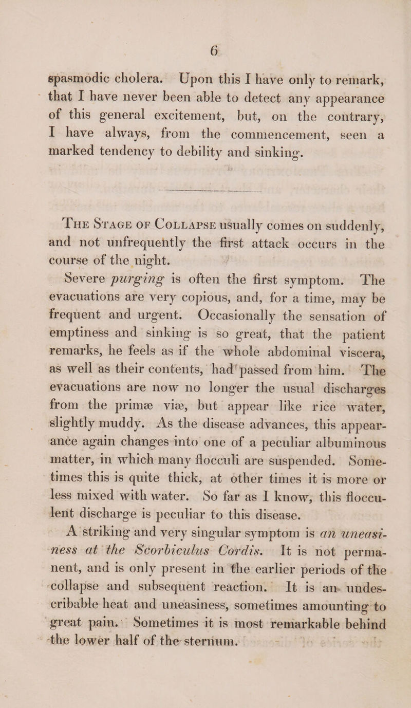 spasmodic cholera. Upon this I have only to remark, that I have never been able to detect any appearance of this general excitement, but, on the contrary, I have always, from the commencement, seen a marked tendency to debility and sinking. JLhe Stage of Collapse usually comes on suddenly, and not unfrequehtly the first attack occurs in the course of the night. Severe purging is often the first symptom. The evacuations are very copious, and, for a time, may be frequent and urgent. Occasionally the sensation of emptiness and sinking is so great, that the patient remarks, he feels as if the whole abdominal viscera, as well as their contents, had passed from him. The evacuations are now no longer the usual discharges from the primse via3, but appear like rice water, slightly muddy. As the disease advances, this appear¬ ance again changes into one of a peculiar albuminous matter, in which many flocculi are suspended. Some¬ times this is quite thick, at other times it is more or less mixed with water. So far as I know, this floccu- lent discharge is peculiar to this disease. A striking and very singular symptom is an uneasi¬ ness at the Scorbiculus Cordis. It is not perma¬ nent, and is only present in the earlier periods of the collapse and subsequent reaction. It is an undes- cribable heat and uneasiness, sometimes amounting to great pain. Sometimes it is most remarkable behind the lower half of the sternum.