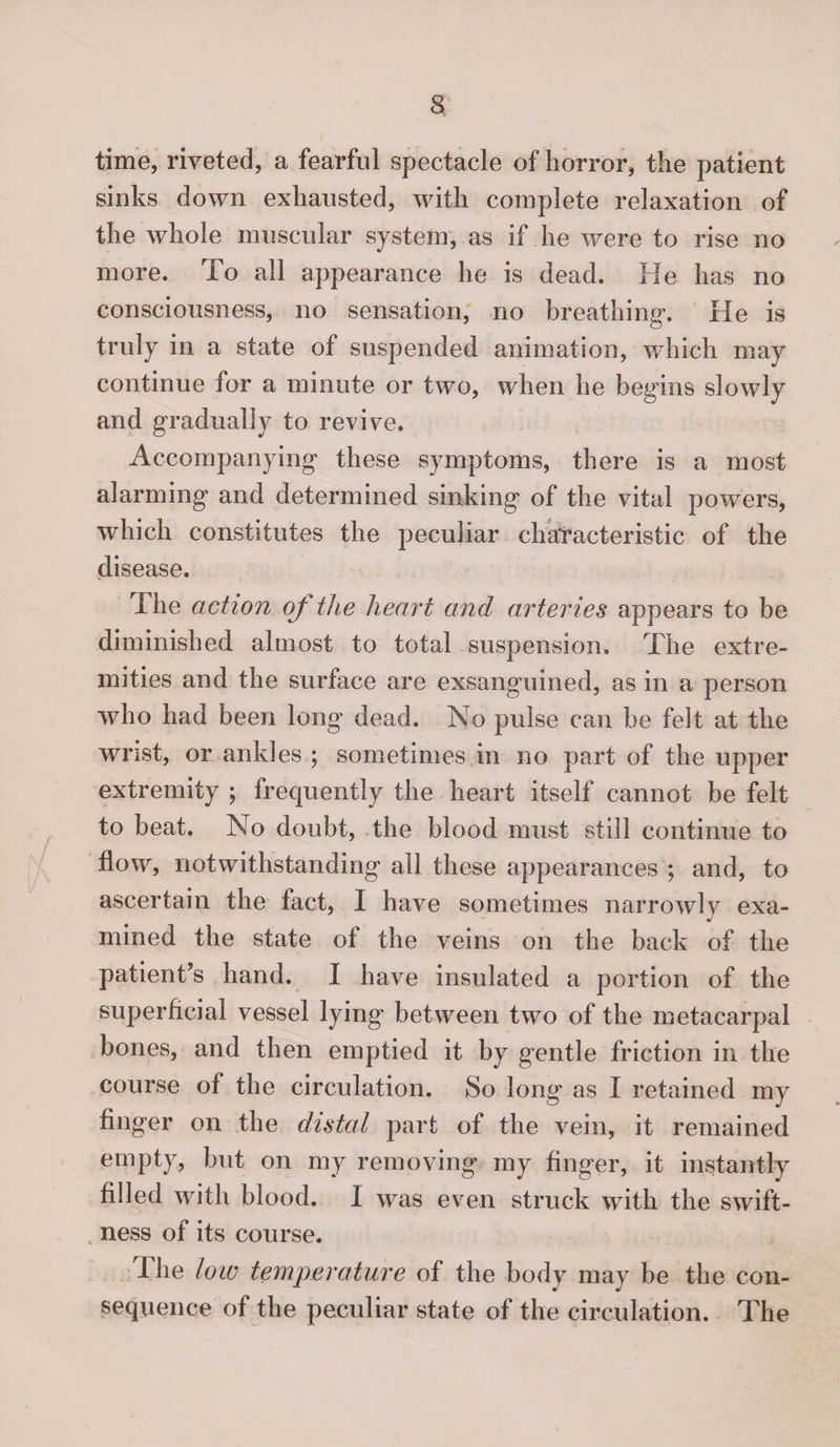 time, riveted, a fearful spectacle of horror, the patient sinks down exhausted, with complete relaxation of the whole muscular system, as if he were to rise no more. To all appearance he is dead. He has no consciousness, no sensation, no breathing. He is truly in a state of suspended animation, which may continue for a minute or two, when he begins slowly and gradually to revive. Accompanying these symptoms, there is a most alarming and determined sinking of the vital powers, which constitutes the peculiar chatacteristic of the disease. The action oj the heart and arteries appears to be diminished almost to total suspension. The extre¬ mities and the surface are exsanguined, as in a person who had been long dead. No pulse can be felt at the wrist, or ankles ; sometimes in no part of the upper extremity ; frequently the heart itself cannot be felt to beat. No doubt, the blood must still continue to flow, notwithstanding all these appearances ; and, to ascertain the fact, I have sometimes narrowly exa¬ mined the state of the veins on the back of the patient’s hand. I have insulated a portion of the superficial vessel lying between two of the metacarpal bones, and then emptied it by gentle friction in the course of the circulation. So long as I retained my finger on the distal part of the vein, it remained empty, but on my removing my finger, it instantly filled with blood. I was even struck with the swift¬ ness of its course. Pile low temperature of the body may be the con¬ sequence of the peculiar state of the circulation. The