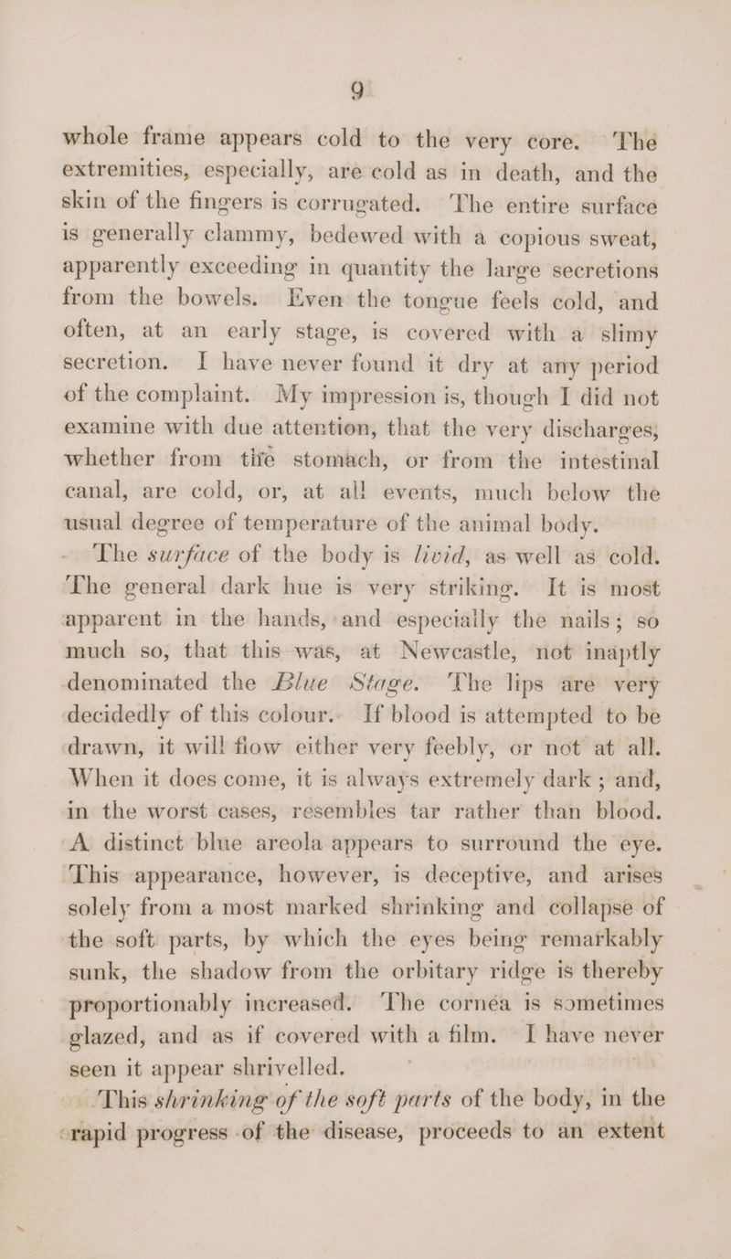 whole frame appears cold to the very core. The extremities, especially, are cold as in death, and the skin of the fingers is corrugated. The entire surface is generally clammy, bedewed with a copious sweat, apparently exceeding in quantity the large secretions from the bowels. Even the tongue feels cold, and olten, at an early stage, is covered with a slimy secretion. I have never found it dry at any period of the complaint. My impression is, though I did not examine with due attention, that the very discharges, whether from the stomach, or from the intestinal canal, are cold, or, at all events, much below the usual degree of temperature of the animal body. The surface of the body is livid, as well as cold. The general dark hue is very striking. It is most apparent in the hands, and especially the nails ; so much so, that this was, at Newcastle, not inaptly denominated the Blue Stage. The lips are very decidedly of this colour. If blood is attempted to be drawn, it will flow either very feebly, or not at all. When it does come, it is always extremely dark ; and, in the worst cases, resembles tar rather than blood. A distinct blue areola appears to surround the eye. This appearance, however, is deceptive, and arises solely from a most marked shrinking and collapse of the soft parts, by which the eyes being remarkably sunk, the shadow from the orbitary ridge is thereby proportionably increased. The cornea is sometimes glazed, and as if covered with a film. I have never seen it appear shrivelled. This shrinking of the soft parts of the body, in the rapid progress of the disease, proceeds to an extent v