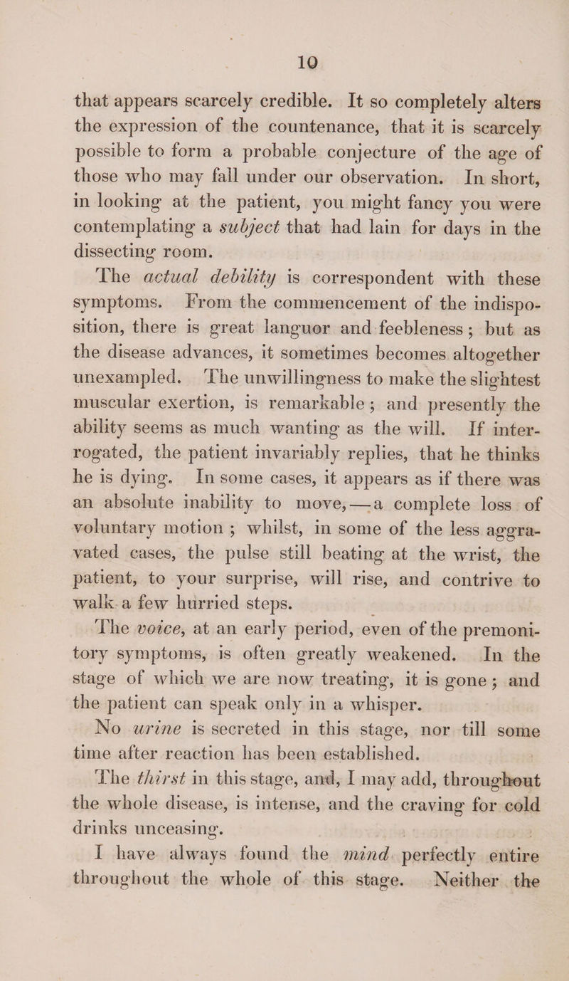 that appears scarcely credible. It so completely alters the expression of the countenance, that it is scarcely possible to form a probable conjecture of the age of those who may fall under our observation. In short, in looking at the patient, you might fancy you were contemplating a subject that had lain for days in the dissecting room. The actual debility is correspondent with these symptoms. From the commencement of the indispo¬ sition, there is great languor and feebleness ; but as the disease advances, it sometimes becomes altogether unexampled. The unwillingness to make the slightest muscular exertion, is remarkable ; and presently the ability seems as much wanting as the will. If inter¬ rogated, the patient invariably replies, that he thinks he is dying. In some cases, it appears as if there was an absolute inability to move, — a complete loss of voluntary motion ; whilst, in some of the less aggra¬ vated cases, the pulse still beating at the wrist, the patient, to your surprise, will rise, and contrive to walk a few hurried steps. The voice, at an early period, even of the premoni¬ tory symptoms, is often greatly weakened. In the stage of which we are now treating, it is gone ; and the patient can speak only in a whisper. No urine is secreted in this stage, nor tin some time after reaction has been established. Hie thirst in this stage, and, I may add, throughout the whole disease, is intense, and the craving for cold drinks unceasing. I have always found the mind perfectly entire throughout the whole of this stage. Neither the