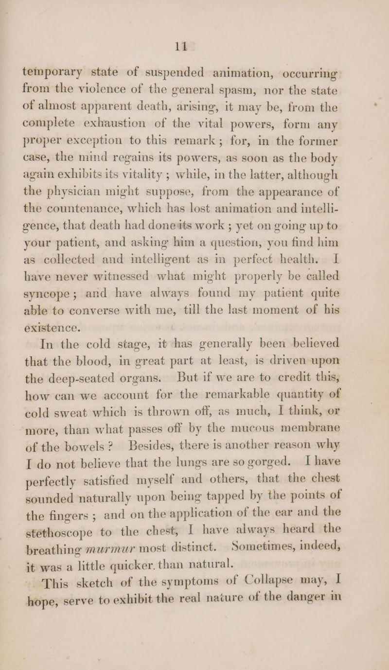temporary state of suspended animation, occurring from the violence of the general spasm, nor the state of almost apparent death, arising, it may be, from the complete exhaustion of the vital powers, form any proper exception to this remark ; for, in the former case, the mind regains its powers, as soon as the body again exhibits its vitality ; while, in the latter, although the physician might suppose, from the appearance of the countenance, which has lost animation and intelli¬ gence, that death had done its work ; yet on going up to your patient, and asking him a question, you find him as collected and intelligent as in perfect health. I have never witnessed what might properly be called syncope ; and have always found my patient quite able to converse with me, till the last moment of his existence. In the cold stage, it has generally been believed that the blood, in great part at least, is driven upon the deep-seated organs. But if we are to credit this, how can we account for the remarkable quantity of cold sweat which is thrown off, as much, I think, or more, than what passes off by the mucous membrane of the bowels ? Besides, there is another reason why I do not believe that the lungs are so gorged. I have perfectly satisfied myself and others, that the chest sounded naturally upon being tapped by the points of the fingers ^ and on the application of the ear and the stethoscope to the chest, I have always heard the breathing murmur most distinct. Sometimes, indeed, it was a little quicker, than natural. This sketch of the symptoms of Collapse may, I hope, serve to exhibit the real nature of the danger in