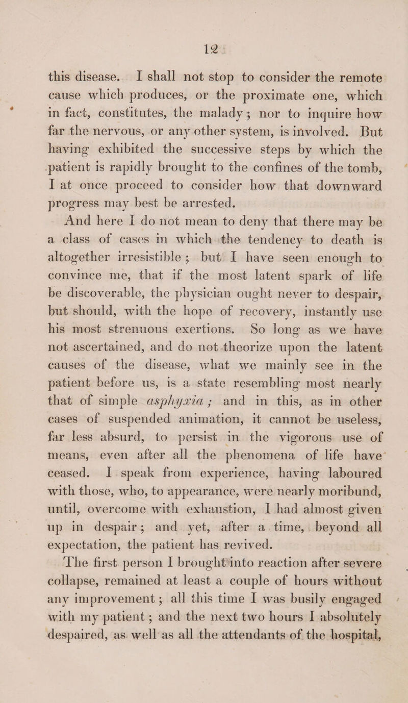 this disease. I shall not stop to consider the remote cause which produces, or the proximate one, which in fact, constitutes, the malady ; nor to inquire how far the nervous, or any other system, is involved. But having exhibited the successive steps by which the patient is rapidly brought to the confines of the tomb, I at once proceed to consider how that downward progress may best be arrested. And here I do not mean to deny that there may be a class of cases in which the tendency to death is altogether irresistible ; but I have seen enough to convince me, that if the most latent spark of life be discoverable, the physician ought never to despair, but should, with the hope of recovery, instantly use his most strenuous exertions. So long as we have not ascertained, and do not theorize upon the latent causes of the disease, what we mainly see in the patient before us, is a state resembling most nearly that of simple asphyxia; and in this, as in other cases of suspended animation, it cannot be useless, far less absurd, to persist in the vigorous use of means, even after all the phenomena of life have ceased. I speak from experience, having laboured with those, who, to appearance, were nearly moribund, until, overcome with exhaustion, I had almost given up in despair; and yet, after a time, beyond all expectation, the patient lias revived. The first person I brought into reaction after severe collapse, remained at least a couple of hours without any improvement; all this time I was busily engaged with my patient; and the next two hours I absolutely despaired, as well as all the attendants of the hospital,