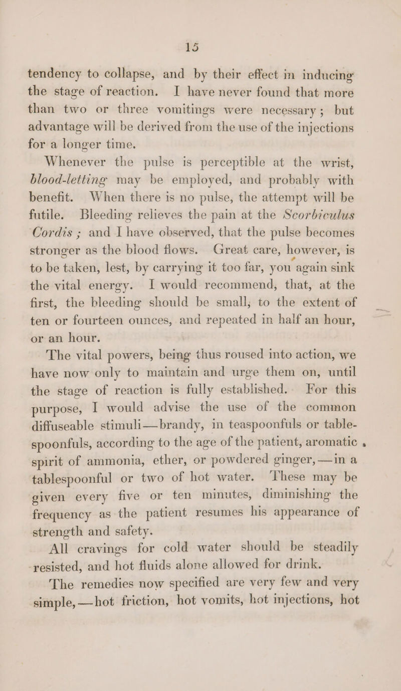 tendency to collapse, and by their effect in inducing the stage of reaction. I have never found that more than two or three vomitings were necessary ; but advantage will be derived from the use of the injections for a longer time. Whenever the pulse is perceptible at the wrist, blood-letting may be employed, and probably with benefit. When there is no pulse, the attempt will be futile. Bleeding relieves the pain at the Scorbi cuius Cordis ; and I have observed, that the pulse becomes stronger as the blood flows. Great care, however, is to be taken, lest, by carrying it too far, you again sink the vital energy. I would recommend, that, at the first, the bleeding should be small, to the extent of ten or fourteen ounces, and repeated in half an hour, or an hour. The vital powers, being thus roused into action, we have now only to maintain and urge them on, until the stage of reaction is fully established. For this purpose, I would advise the use of the common diffuseable stimuli—brandy, in teaspoonfuls or table¬ spoonfuls, according to the age of the patient, aromatic . spirit of ammonia, ether, or powdered ginger, — in a tablespoonful or two of hot water. These may be given every five or ten minutes, diminishing the frequency as the patient resumes his appearance of strength and safety. All cravings for cold water should be steaddy resisted, and hot fluids alone allowed for drink. The remedies now specified are very few and very simple,_hot friction, hot vomits, hot injections, hot