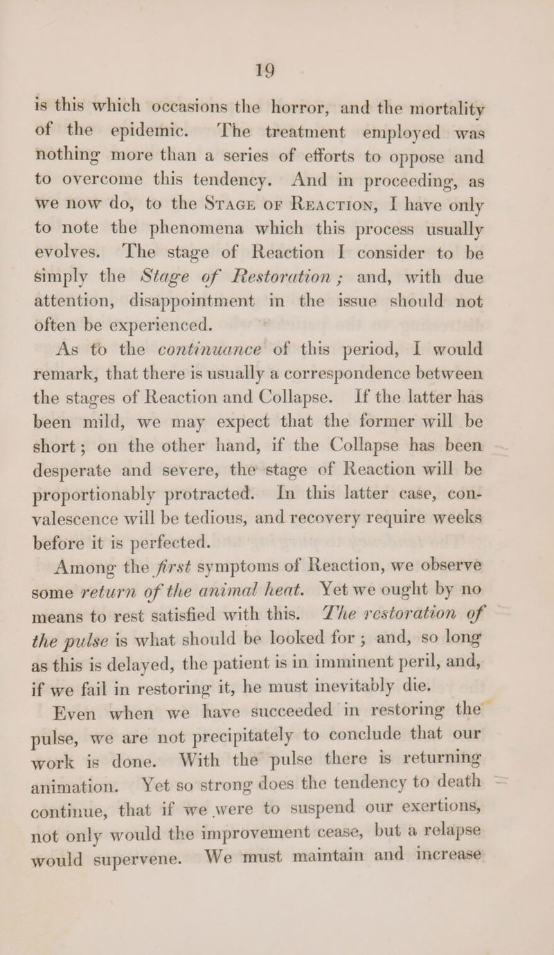 is this which occasions the horror, and the mortality of the epidemic. The treatment employed was nothing* more than a series of efforts to oppose and to overcome this tendency. And in proceeding*, as we now do, to the Stage of Reaction, I have only to note the phenomena which this process usually evolves. The stage of Reaction I consider to be simply the Stage of Restoration; and, with due attention, disappointment in the issue should not often be experienced. As to the continuance of this period, I would remark, that there is usually a correspondence between the stages of Reaction and Collapse. If the latter has been mild, we may expect that the former will be short; on the other hand, if the Collapse has been desperate and severe, the stage of Reaction will be proportionably protracted. In this latter case, con¬ valescence will be tedious, and recovery require weeks before it is perfected. Among the first symptoms of Reaction, we observe some return of the animal heat. Yet we ought by no means to rest satisfied with this. The restoration of the pulse is what should be looked for j and, so long as this is delayed, the patient is in imminent peril, and, if we fail in restoring it, he must inevitably die. Even when we have succeeded m restoring the pulse, we are not precipitately to conclude that our work is done. With the pulse there is returning animation. Yet so strong does the tendency to death continue, that if we were to suspend our exertions, not only would the improvement cease, but a relapse would supervene. We must maintain and increase