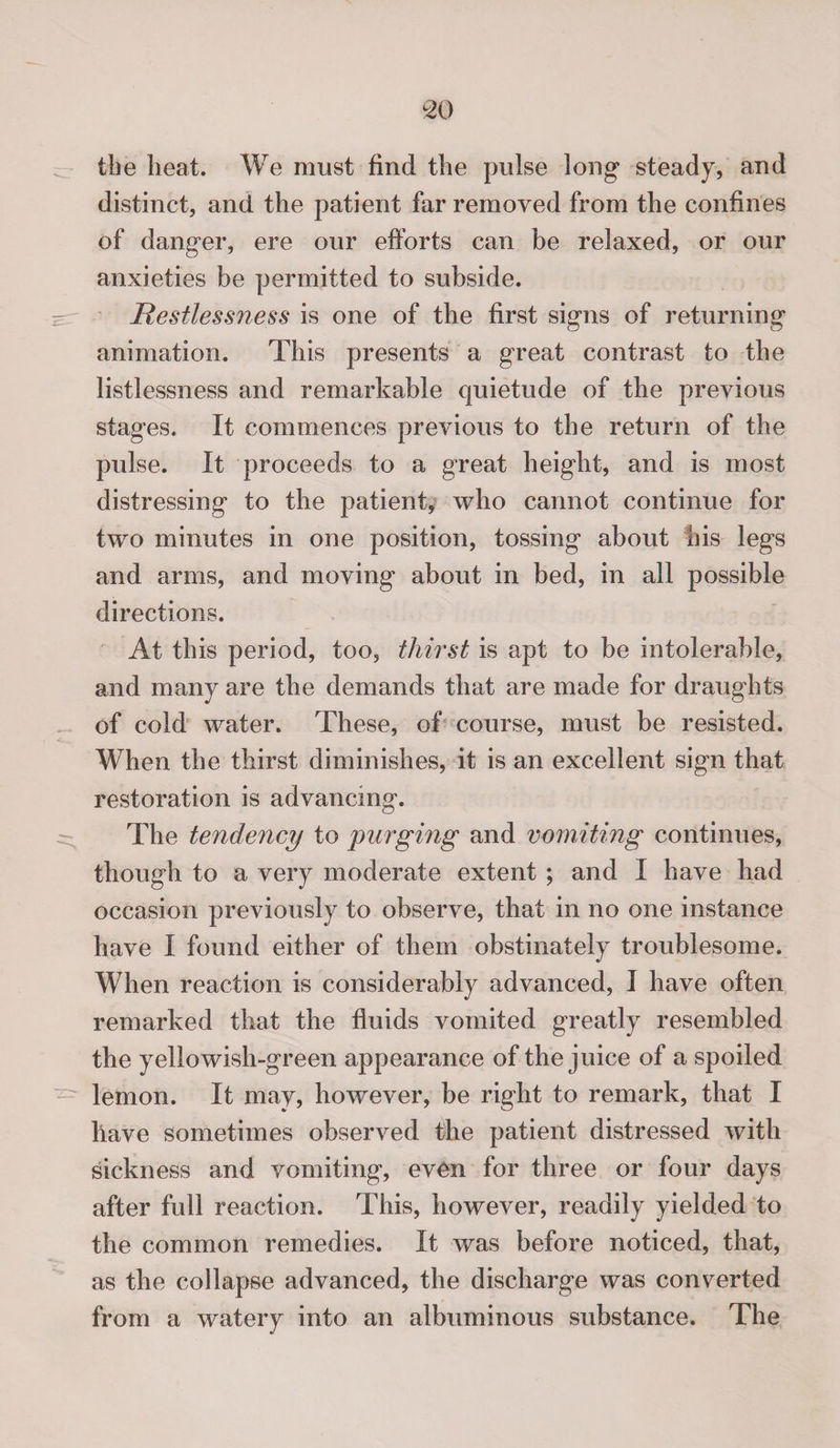 the heat. We must find the pulse long steady, and distinct, and the patient far removed from the confines of danger, ere our efforts can be relaxed, or our anxieties be permitted to subside. Restlessness is one of the first signs of returning animation. This presents a great contrast to the listlessness and remarkable quietude of the previous stages. It commences previous to the return of the pulse. It proceeds to a great height, and is most distressing to the patient, who cannot continue for two minutes in one position, tossing about his legs and arms, and moving about in bed, in all possible directions. At this period, too, thirst is apt to be intolerable, and many are the demands that are made for draughts of cold water. These, of course, must be resisted. When the thirst diminishes, it is an excellent sign that restoration is advancing. The tendency to purging and vomiting continues, though to a very moderate extent ; and I have had occasion previously to observe, that in no one instance have I found either of them obstinately troublesome. When reaction is considerably advanced, I have often remarked that the fluids vomited greatly resembled the yellowish-green appearance of the juice of a spoiled lemon. It may, however, be right to remark, that I have sometimes observed the patient distressed with sickness and vomiting, even for three or four days after full reaction. This, however, readily yielded to the common remedies. It was before noticed, that, as the collapse advanced, the discharge was converted from a watery into an albuminous substance. The