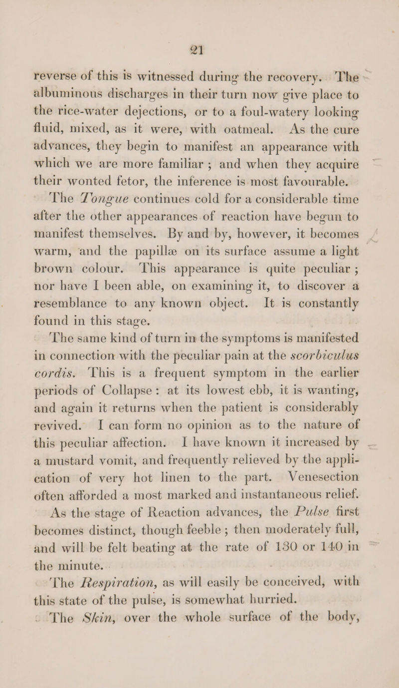 reverse of this is witnessed during the recovery. The albuminous discharges in their turn now give place to the rice-water dejections, or to a foul-watery looking fluid, mixed, as it were, with oatmeal. As the cure advances, they begin to manifest an appearance with which we are more familiar ; and when they acquire their wonted fetor, the inference is most favourable. The Tongue continues cold for a considerable time after the other appearances of reaction have begun to manifest themselves. By and by, however, it becomes warm, and the papillae on its surface assume a light brown colour. This appearance is quite peculiar ; nor have I been able, on examining it, to discover a resemblance to any known object. It is constantly found in this stage. The same kind of turn in the symptoms is manifested in connection with the peculiar pain at the scorbiculus cordis. This is a frequent symptom in the earlier periods of Collapse : at its lowest ebb, it is wanting, and again it returns when the patient is considerably revived. I can form no opinion as to the nature of this peculiar affection. I have known it increased by a mustard vomit, and frequently relieved by the appli¬ cation of very hot linen to the part. Venesection often afforded a most marked and instantaneous relief. As the stasre of Reaction advances, the Pulse first becomes distinct, though feeble ; then moderately full, and will be felt beating at the rate of 130 or 140 in the minute. The Respiration, as will easily be conceived, with this state of the pulse, is somewhat hurried. The Skin, over the whole surface of the body,