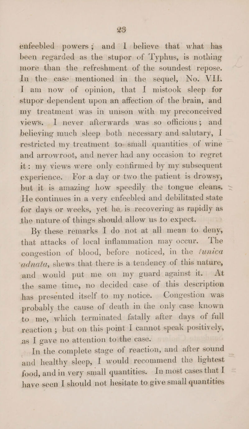 enfeebled powers ; and 1 believe that what has been regarded as the stupor of Typhus, is nothing more than the refreshment of the soundest repose. In the case mentioned in the sequel, No. VII. I am now of opinion, that I mistook sleep for stupor dependent upon an affection of the brain, and my treatment was in unison with my preconceived views. I never afterwards was so officious; and believing much sleep both necessary and salutary, I restricted my treatment to small quantities of wine and arrowroot, and never had any occasion to regret it: my views were only confirmed by my subsequent experience. For a day or two the patient is drowsy, but it is amazing how speedily the tongue cleans. He continues in a very enfeebled and debilitated state for days or weeks, yet lie is recovering as rapidly as the nature of things should allow us to expect. By these remarks I do not at all mean to deny, that attacks of local inflammation may occur. The congestion of blood, before noticed, in tne /unica adnata, shews that there is a tendency of this nature, and would put me on my guard against it. At the same time, no decided case of tnis description has presented itself to my notice. Congestion was probably the cause of death in the only case known to me, which terminated fatally after days of full reaction \ but on this point I cannot speak positively, as I gave no attention to the case. In the complete stage of reaction, and after sound and healthy sleep, I would recommend the lightest food, and in very small quantities. In most cases that I have seen I should not hesitate to give small quantities