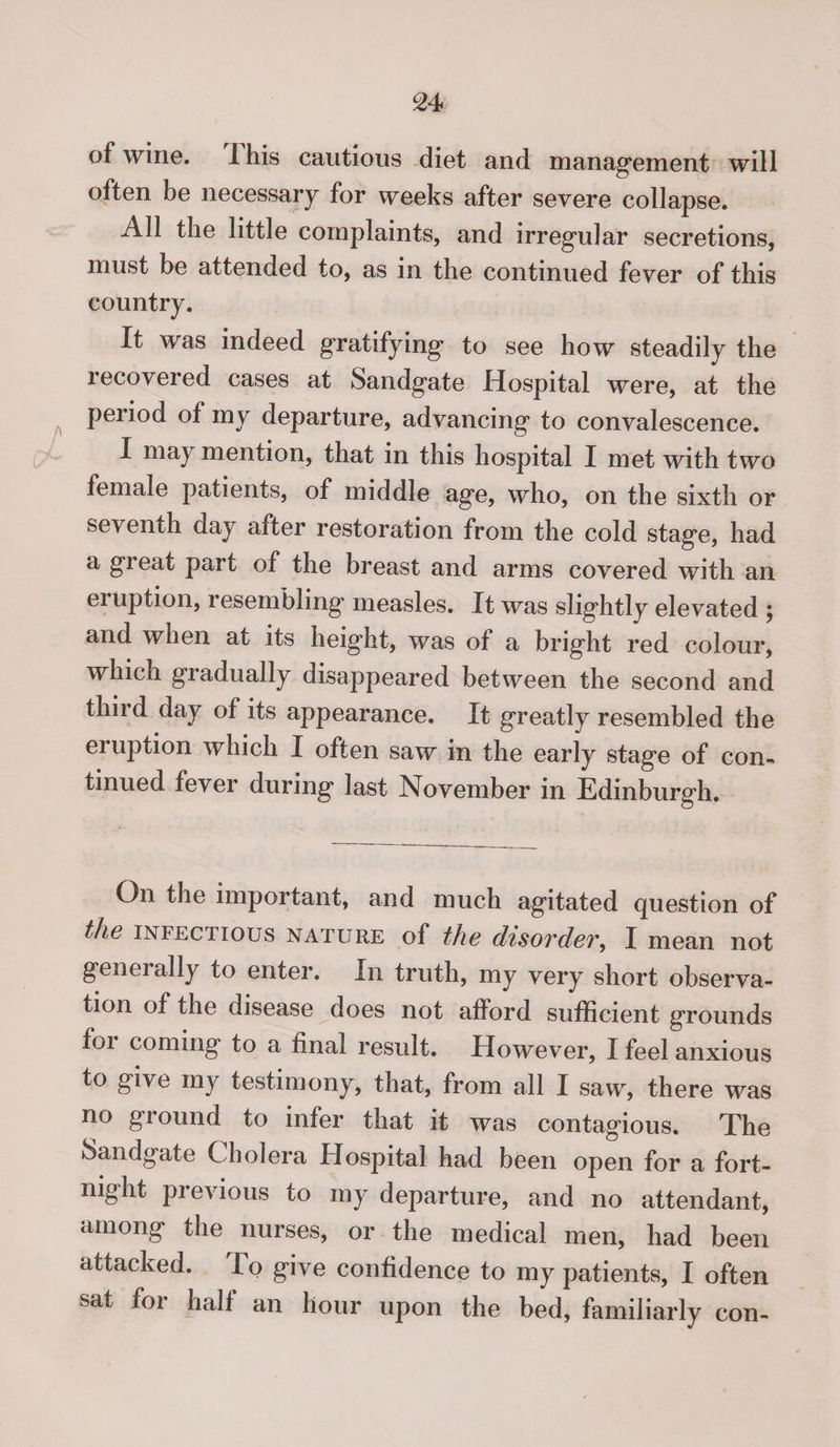 of wine. 1 his cautious diet and management will often be necessary for weeks after severe collapse. All the little complaints, and irregular secretions, must be attended to, as in the continued fever of this country. It was indeed gratifying to see how steadily the lecovered cases at Sandgate Hospital were, at the period of my departure, advancing to convalescence. I may mention, that in this hospital I met with two female patients, of middle age, who, on the sixth or seventh day after restoration from the cold stage, had a gieat part of the breast and arms covered with an eruption, i esembling measles. It was slightly elevated \ and when at its height, was of a bright red colour, which gradually disappeared between the second and third day of its appearance. It greatly resembled the eruption which I often saw in the early stage of con¬ tinued fever during last November in Edinburgh. On the important, and much agitated question of the infectious nature of the disorder, I mean not generally to enter. In truth, my very short observa¬ tion of the disease does not afiord sufficient grounds foi coming to a final result. However, I feel anxious to give my testimony, that, from all I saw, there was no ground to infer that it was contagious. The Sandgate Cholera Hospital had been open for a fort¬ night previous to my departure, and no attendant, among the nurses, or the medical men, had been attacked. to give confidence to my patients, I often sat for half an hour upon the bed, familiarly con-