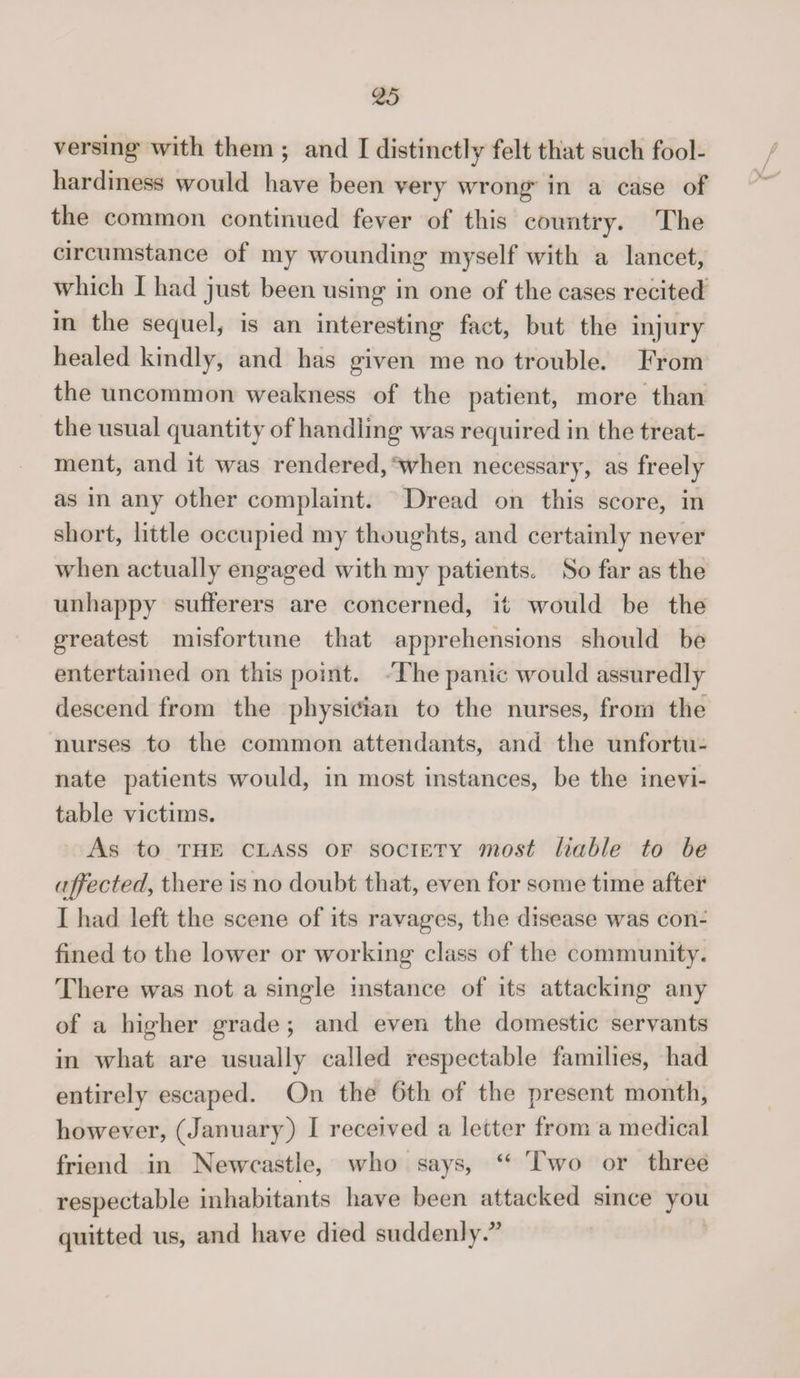 c25 versing with them ; and I distinctly felt that such fool¬ hardiness would have been very wrong in a case of the common continued fever of this country. The circumstance of my wounding myself with a lancet, which I had just been using in one of the cases recited in the sequel, is an interesting fact, but the injury healed kindly, and has given me no trouble. From the uncommon weakness of the patient, more than the usual quantity of handling was required in the treat¬ ment, and it was rendered, when necessary, as freely as in any other complaint. Dread on this score, in short, little occupied my thoughts, and certainly never when actually engaged with my patients* So far as the unhappy sufferers are concerned, it would be the greatest misfortune that apprehensions should be entertained on this point. The panic would assuredly descend from the physician to the nurses, from the nurses to the common attendants, and the unfortu¬ nate patients would, in most instances, be the inevi¬ table victims. As to the class of society most liable to be affected, there is no doubt that, even for some time after I had left the scene of its ravages, the disease was con¬ fined to the lower or working class of the community. There was not a single instance of its attacking any of a higher grade ; and even the domestic servants in what are usually called respectable families, had entirely escaped. On the 6th of the present month, however, (January) I received a letter from a medical friend in Newcastle, who says, “ Two or three respectable inhabitants have been attacked since you quitted us, and have died suddenly/5