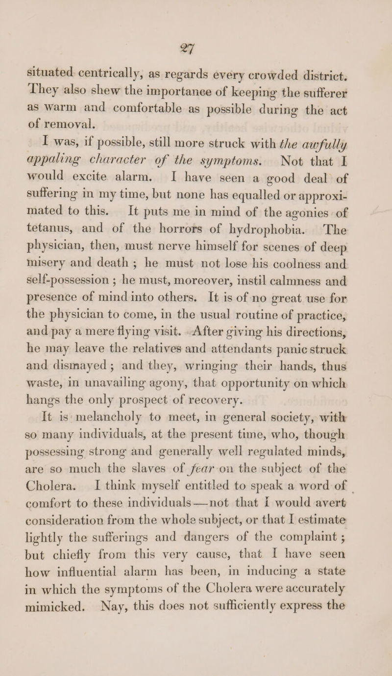 situated centrically, as regards every crowded district. I hey also shew the importance of keeping the sufferer as warm and comfortable as possible during the act of removal. I was, if possible, still more struck with the awfully appaling character of the symptoms. Not that I would excite alarm. I have seen a good deal of suffering in my time, but none has equalled or approxi¬ mated to this. It puts me in mind of the agonies of tetanus, and of the horrors of hydrophobia. The physician, then, must nerve himself for scenes of deep misery and death ; he must not lose his coolness and self-possession ; he must, moreover, instil calmness and presence of mind into others. It is of no great use for the physician to come, in the usual routine of practice, and pay a mere Hying visit. After giving his directions, he may leave the relatives and attendants panic struck and dismayed ; and they, wringing their hands, thus waste, in unavailing agony, that opportunity on which hangs the only prospect of recovery. It is melancholy to meet, in general society, with so many individuals, at the present time, who, though possessing strong and generally well regulated minds, are so much the slaves o£ fear on the subject of the Cholera. I think myself entitled to speak a word of comfort to these individuals—not that I would avert consideration from the whole subject, or that I estimate lightly the sufferings and dangers of the complaint ; but chiefly from this very cause, that I have seen how influential alarm has been, in inducing a state in which the symptoms of the Cholera were accurately mimicked. Nay, this does not sufficiently express the